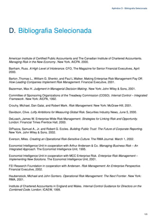 Apêndice D - Bibliografia Selecionada




D. Bibliografia Selecionada


American Institute of Certified Public Accountants and The Canadian Institute of Chartered Accountants.
Managing Risk in the New Economy . New York. AICPA. 2000.

Banham, Russ. A High Level of Intolerance. CFO, The Magazine for Senior Financial Executives, April
2000.

Barton ,Thomas L., William G. Shenkir, and Paul L.Walker. Making Enterprise Risk Management Pay Off:
How Leading Companies Implement Risk Management. Financial Executive, 2001.

Bazerman, Max H. Judgment in Managerial Decision Making . New York: John Wiley & Sons, 2001.

Committee of Sponsoring Organizations of the Treadway Commission (COSO). Internal Control – Integrated
Framework . New York: AICPA, 1992.

Crouhy, Michael, Dan Galai, and Robert Mark. Risk Management. New York: McGraw-Hill, 2001.

Davidson, Clive. Lofty Ambitions for Measuring Global Risk. Securities Industry News, June 5, 2000.

DeLoach, James W. Enterprise-Wide Risk Management: Strategies for Linking Risk and Opportunity.
London: Financial Times Prentice Hall, 2000.

DiPiazza, Samuel A., Jr. and Robert G. Eccles. Building Public Trust: The Future of Corporate Reporting.
New York. John Wiley & Sons. 2002.

Everson, Miles. Creating an Operational Risk-Sensitive Culture. The RMA Journal. March 1, 2002.

Economist Intelligence Unit in cooperation with Arthur Andersen & Co. Managing Business Risk – An
Integrated Approach. The Economist Intelligence Unit, 1995.

Economist Intelligence Unit in cooperation with MCC Enterprise Risk. Enterprise Risk Management –
Implementing New Solutions. The Economist Intelligence Unit, 2001.

FEI Research Foundation in cooperation with Andersen. Risk Management: An Enterprise Perspective.
Financial Executive, 2002.

Haubenstock, Michael and John Gontero. Operational Risk Management: The Next Frontier . New York:
RMA, 2001.

Institute of Chartered Accountants in England and Wales. Internal Control Guidance for Directors on the
Combined Code. London: ICAEW, 1999.




                                                                                                                  123
 