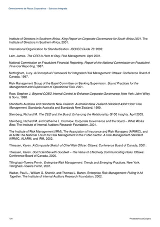 Gerenciamento de Riscos Corporativos - Estrutura Integrada




Institute of Directors in Southern Africa. King Report on Corporate Governance for South Africa 2001. The
Institute of Directors in Southern Africa, 2001.

International Organization for Standardization. ISO/IEC Guide 73. 2002.

Lam, James. The CRO Is Here to Stay. Risk Management. April 2001.

National Commission on Fraudulent Financial Reporting. Report of the National Commission on Fraudulent
Financial Reporting, 1987.

Nottingham, Lucy. A Conceptual Framework for Integrated Risk Management. Ottawa: Conference Board of
Canada, 1997.

Risk Management Group of the Basel Committee on Banking Supervision. Sound Practices for the
Management and Supervision of Operational Risk, 2001.

Root, Stephen J. Beyond COSO Internal Control to Enhance Corporate Governance. New York: John Wiley
& Sons, 1998.

Standards Australia and Standards New Zealand. Australian/New Zealand Standard 4360:1999: Risk
Management. Standards Australia and Standards New Zealand, 1999.

Steinberg, Richard M. The CEO and the Board: Enhancing the Relationship. G100 Insights. April 2003.

Steinberg, Richard M. and Catherine L. Bromilow. Corporate Governance and the Board – What Works
Best. The Institute of Internal Auditors Research Foundation, 2001.

The Institute of Risk Management (IRM), The Association of Insurance and Risk Managers (AIRMIC), and
ALARM The National Forum for Risk Management in the Public Sector. A Risk Management Standard.
AIRMIC, ALARM, and IRM, 2002.

Thiessen, Karen. A Composite Sketch of Chief Risk Officer. Ottawa: Conference Board of Canada, 2001.

Thiessen, Karen. Don’t Gamble with Goodwill – The Value of Effectively Communicating Risks. Ottawa:
Conference Board of Canada, 2000.

Tillinghast–Towers Perrin. Enterprise Risk Management: Trends and Emerging Practices. New York:
Tillinghast–Towers Perrin, 2001.

Walker, Paul L., William G. Shenkir, and Thomas L. Barton. Enterprise Risk Management: Pulling It All
Together. The Institute of Internal Auditors Research Foundation, 2002.




124                                                                                        PricewaterhouseCoopers
 