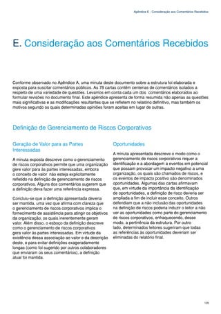 Apêndice E - Consideração aos Comentários Recebidos




E. Consideração aos Comentários Recebidos


Conforme observado no Apêndice A, uma minuta deste documento sobre a estrutura foi elaborada e
exposta para suscitar comentários públicos. As 78 cartas contêm centenas de comentários isolados a
respeito de uma variedade de questões. Levamos em conta cada um dos comentários elaborados ao
formular revisões no documento final. Este apêndice apresenta de forma resumida não apenas as questões
mais significativas e as modificações resultantes que se refletem no relatório definitivo, mas também os
motivos segundo os quais determinadas opiniões foram aceitas em lugar de outras.




Definição de Gerenciamento de Riscos Corporativos

Geração de Valor para as Partes                         Oportunidades
Interessadas
                                                        A minuta apresentada descreve o modo como o
A minuta exposta descreve como o gerenciamento          gerenciamento de riscos corporativos requer a
de riscos corporativos permite que uma organização      identificação e a abordagem a eventos em potencial
gere valor para às partes interessadas, embora          que possam provocar um impacto negativo a uma
o conceito de valor não esteja explicitamente           organização, os quais são chamados de riscos, e
refletido na definição de gerenciamento de riscos       os eventos de impacto positivo são denominados
corporativos. Alguns dos comentários sugerem que        oportunidades. Algumas das cartas afirmavam
a definição deva fazer uma referência expressa.         que, em virtude da importância da identificação
                                                        de oportunidades, a definição de risco deveria ser
Concluiu-se que a definição apresentada deveria         ampliada a fim de incluir esse conceito. Outros
ser mantida, uma vez que afirma com clareza que         defendiam que a não inclusão das oportunidades
o gerenciamento de riscos corporativos implica o        na definição de riscos poderia induzir o leitor a não
fornecimento de assistência para atingir os objetivos   ver as oportunidades como parte do gerenciamento
da organização, os quais inerentemente geram            de riscos corporativos, enfraquecendo, desse
valor. Além disso, o esboço da definição descreve       modo, a pertinência da estrutura. Por outro
como o gerenciamento de riscos corporativos             lado, determinados leitores sugeriram que todas
gera valor às partes interessadas. Em virtude da        as referências às oportunidades deveriam ser
existência dessa associação ao valor e da descrição     eliminadas do relatório final.
deste, e para evitar definições exageradamente
longas (como foi sugerido por outros colaboradores
que enviaram os seus comentários), a definição
atual foi mantida.




                                                                                                                   125
 