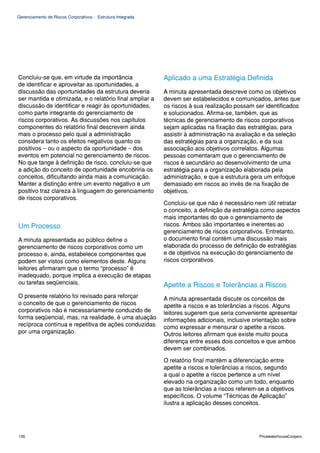 Gerenciamento de Riscos Corporativos - Estrutura Integrada




Concluiu-se que, em virtude da importância                   Aplicado a uma Estratégia Definida
de identificar e aproveitar as oportunidades, a
discussão das oportunidades da estrutura deveria             A minuta apresentada descreve como os objetivos
ser mantida e otimizada, e o relatório final ampliar a       devem ser estabelecidos e comunicados, antes que
discussão de identificar e reagir às oportunidades,          os riscos à sua realização possam ser identificados
como parte integrante do gerenciamento de                    e solucionados. Afirma-se, também, que as
riscos corporativos. As discussões nos capítulos             técnicas de gerenciamento de riscos corporativos
componentes do relatório final descrevem ainda               sejam aplicadas na fixação das estratégias, para
mais o processo pelo qual a administração                    assistir à administração na avaliação e da seleção
considera tanto os efeitos negativos quanto os               das estratégias para a organização, e da sua
positivos – ou o aspecto da oportunidade – dos               associação aos objetivos correlatos. Algumas
eventos em potencial no gerenciamento de riscos.             pessoas comentaram que o gerenciamento de
No que tange à definição de risco, concluiu-se que           riscos é secundário ao desenvolvimento de uma
a adição do conceito de oportunidade encobriria os           estratégia para a organização elaborada pela
conceitos, dificultando ainda mais a comunicação.            administração, e que a estrutura gera um enfoque
Manter a distinção entre um evento negativo e um             demasiado em riscos ao invés de na fixação de
positivo traz clareza à linguagem do gerenciamento           objetivos.
de riscos corporativos.
                                                             Concluiu-se que não é necessário nem útil retratar
                                                             o conceito, a definição da estratégia como aspectos
                                                             mais importantes do que o gerenciamento de
Um Processo                                                  riscos. Ambos são importantes e inerentes ao
                                                             gerenciamento de riscos corporativos. Entretanto,
A minuta apresentada ao público define o                     o documento final contém uma discussão mais
gerenciamento de riscos corporativos como um                 elaborada do processo de definição de estratégias
processo e, ainda, estabelece componentes que                e de objetivos na execução do gerenciamento de
podem ser vistos como elementos deste. Alguns                riscos corporativos.
leitores afirmaram que o termo “processo” é
inadequado, porque implica a execução de etapas
ou tarefas seqüenciais.                                      Apetite a Riscos e Tolerâncias a Riscos
O presente relatório foi revisado para reforçar              A minuta apresentada discute os conceitos de
o conceito de que o gerenciamento de riscos                  apetite a riscos e as tolerâncias a riscos. Alguns
corporativos não é necessariamente conduzido de              leitores sugerem que seria conveniente apresentar
forma seqüencial, mas, na realidade, é uma atuação           informações adicionais, inclusive orientação sobre
recíproca contínua e repetitiva de ações conduzidas          como expressar e mensurar o apetite a riscos.
por uma organização.                                         Outros leitores afirmam que existe muito pouca
                                                             diferença entre esses dois conceitos e que ambos
                                                             devem ser combinados.

                                                             O relatório final mantém a diferenciação entre
                                                             apetite a riscos e tolerâncias a riscos, segundo
                                                             a qual o apetite a riscos pertence a um nível
                                                             elevado na organização como um todo, enquanto
                                                             que as tolerâncias a riscos referem-se a objetivos
                                                             específicos. O volume “Técnicas de Aplicação”
                                                             ilustra a aplicação desses conceitos.




126                                                                                              PricewaterhouseCoopers
 