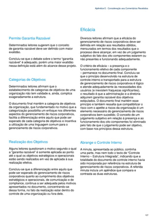 Apêndice E - Consideração aos Comentários Recebidos




                                                      Eficácia
Permite Garantia Razoável                             Diversos leitores afirmam que a eficácia do
                                                      gerenciamento de riscos corporativos deve ser
Determinados leitores sugerem que o conceito          definida em relação aos resultados obtidos,
de garantia razoável deve ser definido com maior      mensurados em termos dos resultados que o
exatidão.                                             processo deve alcançar, em vez de um julgamento
                                                      subjetivo do fato dos oito componentes estarem ou
Concluiu-se que o debate sobre o termo “garantia      não presentes e funcionando adequadamente.
razoável” é adequado, porém uma maior exatidão
nessa definição está além do alcance desse projeto.   O critério de eficácia – a presença e o
                                                      funcionamento efetivo de cada componente
                                                      – permanece no documento final. Concluiu-se
                                                      que o princípio desenvolvido na estrutura de
Categorias de Objetivos                               controle interno e transportado para a estrutura
                                                      de gerenciamento de riscos corporativos é lógico
Determinados leitores afirmam que o                   e atende adequadamente às necessidades dos
estabelecimento de categorias de objetivos de uma     usuários (e inexistem fraquezas significantes),
organização não tem validade e, ainda, complica       o resultado é que a administração e a diretoria
exageradamente a estrutura.                           adquirem garantia razoável dos objetivos
                                                      estipulados. O documento final mantém esse
O documento final mantém a categoria de objetivos     princípio e também ressalta que compatibilizar o
da organização, que fundamentado no motivo que a      risco com o apetite a riscos da organização é um
categorização possibilita um enfoque nos diferentes   elemento necessário do gerenciamento de riscos
aspectos do gerenciamento de riscos corporativos,     corporativos bem-sucedido. O conceito de um
facilita a diferenciação entre aquilo que pode ser    julgamento subjetivo em relação à presença e ao
esperado de cada categoria de objetivos e incentiva   funcionamento dos oito componentes foi eliminado
a utilização de uma linguagem comum para o            pelo fato de que o julgamento pode ser objetivo,
gerenciamento de riscos corporativos.                 com base nos princípios dessa estrutura.



Realização dos Objetivos                              Abrange o Controle Interno
Alguns leitores questionam o motivo segundo o qual    A minuta, apresentada ao público, continha
a “garantia razoável” é somente aplicada ao ponto     uma parte, mas nem todo o texto de “Controle
até o qual os objetivos estratégicos e operacionais   Interno – Estrutura Integrada”, indicando que a
estão sendo realizados em vez de aplicada à sua       totalidade do documento de controle interno havia
realização efetiva.                                   sido incorporada por referência na estrutura de
                                                      gerenciamento de riscos corporativos. A referida
Concluiu-se que a diferenciação entre aquilo que      minuta incluía um apêndice que compara e
pode ser esperado do gerenciamento de riscos          contrasta as duas estruturas.
corporativos quanto ao cumprimento dos objetivos
estratégicos e operacionais, de comunicação e de
compliance, continua a ser adequada pelos motivos
apresentados no documento, concentrando-se
dessa forma, no fato da realização estar dentro do
controle de uma organização ou fora dele.




                                                                                                                 127
 