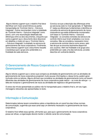 Gerenciamento de Riscos Corporativos - Estrutura Integrada




 Alguns leitores sugerem que o relatório final deve          Concluiu-se que a descrição das diferenças entre
identificar com maior proeminência as partes                 as estruturas está no nível apropriado. O “Apêndice
transportadas do “Controle Interno – Estrutura               C” realça as diferenças fundamentais e identifica os
Integrada”. Outros recomendam incluir a totalidade           conceitos da estrutura de gerenciamento de riscos
do “Controle Interno – Estrutura Integrada” como             corporativos que estão diretamente incorporados
anexo, com uma reconciliação detalhada das                   com base no “Controle Interno – Estrutura
diferenças entre os dois documentos, enquanto que            Integrada”, os conceitos extraídos da estrutura de
outros sugerem que o documento deve descrever                controle interno que foram ampliados e os novos
em detalhes o modo em que o “Controle Interno                conceitos. Não se considerou necessário incluir
– Estrutura Integrada” é ampliado na estrutura do            a estrutura de controle interno como anexo, pelo
gerenciamento de riscos corporativos. Finalmente,            fato de que se encontra facilmente disponível
outros leitores sugerem que o documento ressalte             aos usuários. Além da finalidade e do grupo-alvo
e esclareça qual o grupo-alvo pretendido e a                 pretendido por cada uma das estruturas, já estão
finalidade de cada estrutura.                                descritos em suficiente detalhe.




O Gerenciamento de Riscos Corporativos e o Processo de
Gerenciamento
Alguns leitores sugerem que o anexo que compara as atividades de gerenciamento com as atividades de
gerenciamento de riscos corporativos propiciam muito poucas informações e, dessa forma, podem gerar
confusão entre os leitores. Alguns afirmam que considerar as atividades de gerenciamento como se fossem
diferentes das atividades de gerenciamento de riscos corporativos pode reduzir – ao invés de reforçar – a
idéia de incorporar o gerenciamento de riscos às atividades de negócios e de gerenciamento.

O anexo da minuta apresentada ao público não foi transportado para o relatório final e, em seu lugar,
mensagens relevantes são apresentadas no texto.




Informação e Comunicação
Determinados leitores tecem comentários sobre a importância de um canal fora das linhas normais
de comunicação, sugerindo que esse canal seja um elemento necessário no gerenciamento de riscos
corporativos.

O relatório final reflete essa opinião, afirmando que, para que o gerenciamento de riscos corporativos
possa ser eficaz, a organização deverá manter o referido canal de comunicação.




128                                                                                              PricewaterhouseCoopers
 