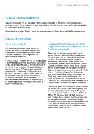Apêndice E - Consideração aos Comentários Recebidos




Funções e Responsabilidades
Alguns leitores sugerem que é preciso maior clareza em relação às diferentes responsabilidades no
gerenciamento de riscos corporativos para o conselho, a administração, os empregados da organização e
as partes externas interessadas.

O relatório final amplia o debate e esclarece as respectivas funções e responsabilidades dessas partes.



Outras Considerações

Forma e Apresentação                                    Relação entre Gerenciamento de Riscos
                                                        Corporativos – Estrutura Integrada e Outros
Alguns leitores comentam sobre o tamanho, o             Relatórios e Legislação
formato e o estilo da minuta de apresentação
e expressam inúmeras opiniões novas sobre               Alguns leitores afirmam que seria útil discutir
a maneira pela qual o relatório poderia ser             as relações entre a estrutura do gerenciamento
reorganizado e dinamizado.                              de riscos corporativos e o Ato Sarbanes-Oxley
                                                        de 2002, “The Basel Committee on Banking
Concluiu-se que o relatório deveria ser reorganizado    Supervision‘s New Basel Capital Accord”, e a
e dinamizado para otimizar a sua leitura e clareza e,   legislação de gerenciamento de riscos na Austrália,
ainda, reduzir redundâncias. O “Sumário Executivo”      Canadá, Alemanha, Japão, Reino Unido e outros
da minuta de apresentação foi substituído por um        países. Determinados leitores recomendam que o
resumo mais breve. O Capítulo 1 da minuta de            documento declare expressamente que o “Controle
apresentação, “Importância do Gerenciamento             Interno – Estrutura Integrada” continua sendo
de riscos corporativos,” foi suprimido, sendo os        uma estrutura aceitável para o cumprimento da
conceitos de maior importância incorporados             Seção 404 do Ato Sarbanes-Oxley de 2002, e
ao capítulo, “Definição”, do relatório final. As        que a publicação do “Gerenciamento de Riscos
redundâncias foram reduzidas, as considerações          Corporativos – Estrutura Integrada” não exija que as
de menor importância eliminadas e o fraseado do         Companhias o utilizem para cumprir a Seção 404.
relatório foi dinamizado.
                                                        Concluiu-se que a reconciliação do “Gerenciamento
                                                        de Riscos Corporativos – Estrutura Integrada” está
                                                        além do alcance do presente projeto. No que diz
                                                        respeito ao cumprimento dos requisitos da Seção
                                                        404 do Ato Sarbanes-Oxley, COSO comunica
                                                        pelo Prefácio desse relatório, que “Gerenciamento
                                                        de Riscos Corporativos – Estrutura Integrada”
                                                        continua implementado e é consultado devidamente
                                                        como base para informações, em atendimento a
                                                        determinados requisitos legais, como é o caso do
                                                        Ato Sarbanes-Oxley de 2002.




                                                                                                                   129
 