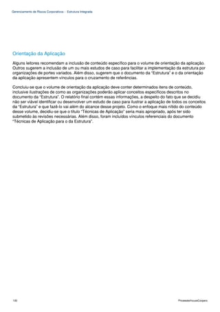 Gerenciamento de Riscos Corporativos - Estrutura Integrada




Orientação da Aplicação
Alguns leitores recomendam a inclusão de conteúdo específico para o volume de orientação da aplicação.
Outros sugerem a inclusão de um ou mais estudos de caso para facilitar a implementação da estrutura por
organizações de portes variados. Além disso, sugerem que o documento da “Estrutura” e o da orientação
da aplicação apresentem vínculos para o cruzamento de referências.

Concluiu-se que o volume de orientação da aplicação deve conter determinados itens de conteúdo,
inclusive ilustrações de como as organizações poderão aplicar conceitos específicos descritos no
documento da “Estrutura”. O relatório final contém essas informações, a despeito do fato que se decidiu
não ser viável identificar ou desenvolver um estudo de caso para ilustrar a aplicação de todos os conceitos
da “Estrutura” e que fazê-lo vai além do alcance desse projeto. Como o enfoque mais nítido do conteúdo
desse volume, decidiu-se que o título “Técnicas de Aplicação” seria mais apropriado, após ter sido
submetido às revisões necessárias. Além disso, foram incluídos vínculos referenciais do documento
“Técnicas de Aplicação para o da Estrutura”.




130                                                                                        PricewaterhouseCoopers
 