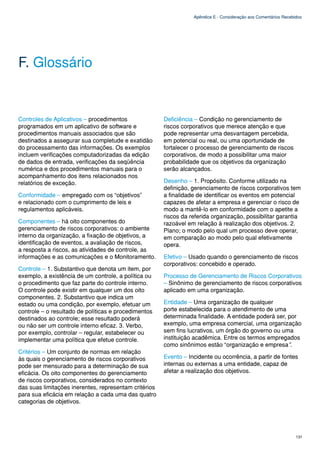 Apêndice E - Consideração aos Comentários Recebidos




F. Glossário


Controles de Aplicativos – procedimentos               Deficiência – Condição no gerenciamento de
programados em um aplicativo de software e             riscos corporativos que merece atenção e que
procedimentos manuais associados que são               pode representar uma desvantagem percebida,
destinados a assegurar sua completude e exatidão       em potencial ou real, ou uma oportunidade de
do processamento das informações. Os exemplos          fortalecer o processo de gerenciamento de riscos
incluem verificações computadorizadas da edição        corporativos, de modo a possibilitar uma maior
de dados de entrada, verificações da seqüência         probabilidade que os objetivos da organização
numérica e dos procedimentos manuais para o            serão alcançados.
acompanhamento dos itens relacionados nos
relatórios de exceção.                                 Desenho – 1. Propósito. Conforme utilizado na
                                                       definição, gerenciamento de riscos corporativos tem
Conformidade – empregado com os “objetivos”            a finalidade de identificar os eventos em potencial
e relacionado com o cumprimento de leis e              capazes de afetar a empresa e gerenciar o risco de
regulamentos aplicáveis.                               modo a mantê-lo em conformidade com o apetite a
                                                       riscos da referida organização, possibilitar garantia
Componentes – há oito componentes do                   razoável em relação à realização dos objetivos. 2.
gerenciamento de riscos corporativos: o ambiente       Plano; o modo pelo qual um processo deve operar,
interno da organização, a fixação de objetivos, a      em comparação ao modo pelo qual efetivamente
identificação de eventos, a avaliação de riscos,       opera.
a resposta a riscos, as atividades de controle, as
informações e as comunicações e o Monitoramento.       Efetivo – Usado quando o gerenciamento de riscos
                                                       corporativos: concebido e operado.
Controle – 1. Substantivo que denota um item, por
exemplo, a existência de um controle, a política ou    Processo de Gerenciamento de Riscos Corporativos
o procedimento que faz parte do controle interno.      – Sinônimo de gerenciamento de riscos corporativos
O controle pode existir em qualquer um dos oito        aplicado em uma organização.
componentes. 2. Substantivo que indica um
estado ou uma condição, por exemplo, efetuar um        Entidade – Uma organização de qualquer
controle – o resultado de políticas e procedimentos    porte estabelecida para o atendimento de uma
destinados ao controle; esse resultado poderá          determinada finalidade. A entidade poderá ser, por
ou não ser um controle interno eficaz. 3. Verbo,       exemplo, uma empresa comercial, uma organização
por exemplo, controlar – regular, estabelecer ou       sem fins lucrativos, um órgão do governo ou uma
implementar uma política que efetue controle.          instituição acadêmica. Entre os termos empregados
                                                       como sinônimos estão “organização e empresa”.
Critérios – Um conjunto de normas em relação
às quais o gerenciamento de riscos corporativos        Evento – Incidente ou ocorrência, a partir de fontes
pode ser mensurado para a determinação de sua          internas ou externas a uma entidade, capaz de
eficácia. Os oito componentes do gerenciamento         afetar a realização dos objetivos.
de riscos corporativos, considerados no contexto
das suas limitações inerentes, representam critérios
para sua eficácia em relação a cada uma das quatro
categorias de objetivos.




                                                                                                                  131
 