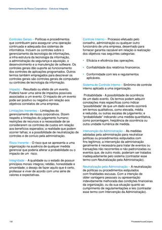 Gerenciamento de Riscos Corporativos - Estrutura Integrada




Controles Gerais – Políticas e procedimentos                 Controle Interno – Processo efetuado pelo
que contribuem para assegurar uma operação                   conselho, administração ou qualquer outro
continuada e adequada dos sistemas de                        funcionário de uma empresa, desenhado para
informática. Incluem os controles sobre o                    fornecer garantia razoável em relação à realização
gerenciamento da tecnologia de informações,                  dos objetivos nas seguintes categorias:
a infra-estrutura da tecnologia da informação,
a administração da segurança e aquisição, o                  • Eficácia e eficiência das operações.
desenvolvimento e a manutenção de software. Os
controles gerais dão suporte ao funcionamento                • Confiabilidade dos relatórios financeiros.
dos controles de aplicações programados. Outros
termos também empregados para descrever os                   • Conformidade com leis e regulamentos
controles gerais são controles gerais de computador            aplicáveis.
ou controles de tecnologia da informação.
                                                             Sistema de Controle Interno – Sinônimo de controle
Impacto – Resultado ou efeito de um evento.                  interno aplicado a uma organização.
Poderá haver uma série de impactos possíveis
associados a um evento. O impacto de um evento                Probabilidade - A possibilidade de ocorrência
pode ser positivo ou negativo em relação aos                 de um dado evento. Os termos podem adquirir
objetivos correlatos de uma empresa.                         conotações mais específicas como indicar
                                                             “possibilidade” de que um dado evento ocorrerá
Limitações Inerentes – Limitações do                         em termos qualitativos, como elevada, média
gerenciamento de riscos corporativos. Dizem                  e reduzida, ou outras escalas de julgamento; e
respeito a limitações do julgamento humano;                  “probabilidade” indicando uma medida quantitativa,
restrições de recursos e a necessidade de se                 como porcentagem, freqüência de ocorrência ou
considerarem os controles de custos em relação               outra unidade numérica de medida.
aos benefícios esperados; a realidade que podem
ocorrer falhas; e a possibilidade de neutralização de        Intervenção da Administração – As medidas
controles e de conluio pela administração.                   adotadas pela administração para neutralizar
                                                             políticas ou procedimentos estipulados com
Risco Inerente – O risco que se apresenta a uma              fins legítimos; a intervenção da administração
organização na ausência de qualquer medida                   geralmente é necessária para tratar de eventos ou
gerencial que poderia alterar a probabilidade ou o           transações não recorrentes e não padronizadas ou
impacto de um risco.                                         eventos que, de outro modo, poderiam ser tratados
                                                             inadequadamente pelo sistema (contrastar esse
Integridade – A qualidade ou o estado de possuir             termo com Neutralização pela Administração).
princípios morais íntegros; retidão, honestidade e
sinceridade; o desejo de fazer aquilo que é certo,           Neutralização pela Administração – A neutralização
professar e viver de acordo com uma série de                 de políticas ou procedimentos estipulados
valores e expectativas.                                      com finalidades escusas. Com a intenção de
                                                             obter vantagens pessoais ou apresentação
                                                             indevidamente melhorada das condições financeiras
                                                             da organização, ou da sua situação quanto ao
                                                             cumprimento de regulamentações e leis (contrastar
                                                             esse termo com Intervenção da Administração).




132                                                                                              PricewaterhouseCoopers
 