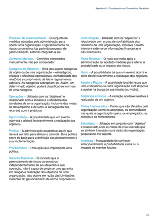Apêndice E - Consideração aos Comentários Recebidos




Processo de Gerenciamento – O conjunto de                Comunicação – Utilizado com os “objetivos” e
medidas adotadas pela administração para                 relacionado com o grau de confiabilidade dos
operar uma organização. O gerenciamento de               relatórios de uma organização, inclusive o relato
riscos corporativos faz parte do processo de             interno e externo de informações financeiras e
gerenciamento, estando integrado a ele.                  não-financeiras.

Controles Manuais – Controles executados                 Risco Residual – O risco que resta após a
manualmente, não por computador.                         administração ter adotado medidas para alterar a
                                                         probabilidade ou o impacto dos riscos.
Categoria de Objetivos – Uma das quatro categorias
de objetivos de uma organização – estratégicos,          Risco – A possibilidade de que um evento ocorra e
eficácia e eficiência operacionais, confiabilidade dos   afete desfavoravelmente a realização dos objetivos.
relatórios e cumprimento de leis e regulamentos
cabíveis. As categorias sobrepõem-se. Assim, um          Apetite a Riscos – A quantidade total de riscos que
determinado objetivo poderá classificar-se em mais       uma companhia ou outra organização está disposta
de uma categoria.                                        a aceitar na busca de sua missão (ou visão).

Operações – Utilizado com os “objetivos” e               Tolerância a Riscos – A variação aceitável relativa à
relacionado com a eficácia e a eficiência das            realização de um objetivo.
atividades de uma organização, inclusive das metas
de desempenho e de lucro, e salvaguarda dos              Partes Interessadas – Partes que são afetadas pela
recursos contra prejuízos.                               organização, como os acionistas, as comunidades
                                                         nas quais a organização opera, os empregados, os
Oportunidade – A possibilidade que um evento             clientes e os fornecedores.
ocorrerá e afetará favoravelmente a realização dos
objetivos.                                               Estratégico – Utilizado em conjunto com “objetivo”
                                                         e relacionado com as metas de nível elevado que
Política – A administração estabelece aquilo que         se alinham à missão (ou à visão) da organização,
deverá ser feito para efetuar o controle. Uma política   propiciando-lhe suporte.
serve de base para a definição dos procedimentos e
sua implementação.                                       Incerteza – Incapacidade de conhecer
                                                         antecipadamente a probabilidade exata ou o
Procedimento – Uma ação que implementa uma               impacto de eventos futuros.
política.

Garantia Razoável – O conceito que o
gerenciamento de riscos corporativos,
independentemente de seu desenho e sua
operação, não é capaz de propiciar uma garantia
em relação à realização dos objetivos de uma
organização. Isso ocorre em razão das Limitações
Inerentes do gerenciamento de riscos corporativos.




                                                                                                                    133
 