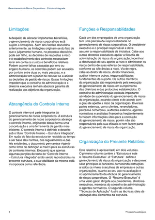 Gerenciamento de Riscos Corporativos - Estrutura Integrada




Limitações                                                   Funções e Responsabilidades

A despeito de oferecer importantes benefícios,               Cada um dos empregados de uma organização
o gerenciamento de riscos corporativos está                  tem uma parcela de responsabilidade no
sujeito a limitações. Além dos fatores discutidos            gerenciamento de riscos corporativos. O presidente-
anteriormente, as limitações originam-se do fato de          executivo é o principal responsável e deve
que o julgamento humano, no processo decisório,              assumir a responsabilidade da iniciativa. Cabe aos
pode ser falho, as decisões de respostas a risco             outros diretores executivos apoiar a filosofia de
e o estabelecimento dos controles necessitam                 administração de riscos da organização, incentivar
levar em conta os custos e benefícios relativos.             a observação de seu apetite a risco e administrar os
Podem ocorrer falhas causadas por erro ou                    riscos dentro de suas esferas de responsabilidade,
engano humano, os controles podem ser anulados               conforme as tolerâncias a risco. Via de regra,
por conluio entre duas ou mais pessoas, e a                  cabe ao diretor de riscos, diretor-financeiro,
administração tem o poder de recusar-se a aceitar            auditor interno e outros, responsabilidades
as decisões de gestão de riscos. Essas limitações            fundamentais de suporte. Os outros membros
impedem que o conselho de administração e a                  da organização são responsáveis pela execução
diretoria executiva tenham absoluta garantia da              do gerenciamento de riscos em cumprimento
realização dos objetivos da organização.                     das diretrizes e dos protocolos estabelecidos. O
                                                             conselho de administração executa importante
                                                             atividade de supervisão do gerenciamento de riscos
                                                             da organização, estando ciente e de acordo com
Abrangência do Controle Interno                              o grau de apetite a risco da organização. Diversas
                                                             partes externas, como clientes, revendedores,
                                                             parceiros comerciais, auditores externos, agentes
O controle interno é parte integrante do                     normativos e analistas financeiros freqüentemente
gerenciamento de riscos corporativos. A estrutura            fornecem informações úteis para a condução
do gerenciamento de riscos corporativos abrange              do gerenciamento de riscos, porém não são
o controle interno, originando dessa forma uma               responsáveis pela sua eficácia e nem fazem parte
conceituação e uma ferramenta de gestão mais                 do gerenciamento de riscos da organização.
eficiente. O controle interno é definido e descrito
sob o título “Controle Interno – Estrutura Integrada”.
Em razão do fato da estrutura ter resistido ao tempo
e ser base das normas, dos regulamentos e das
leis existentes, o documento permanece vigente
                                                             Organização do Presente Relatório
como fonte de definição e marco para as estruturas
de controles internos. Enquanto que apenas                   Este relatório é apresentado em dois volumes.
algumas porções do texto de “Controle Interno                O primeiro volume contém a “Estrutura e este
– Estrutura Integrada” estão sendo reproduzidas na           o Resumo Executivo”. A “Estrutura” define o
presente estrutura, a sua totalidade da mesma está           gerenciamento de riscos da organização e descreve
incorporada como referência.                                 seus princípios e conceitos, fornecendo instruções
                                                             a todos os níveis executivos de empresas e outras
                                                             organizações, quanto ao seu uso na avaliação e
                                                             no aprimoramento da eficácia do gerenciamento
                                                             de riscos corporativos. O “Resumo Executivo” é
                                                             uma visão geral, dirigida aos presidentes, diretores-
                                                             executivos, membros do conselho de administração
                                                             e agentes normativos. O segundo volume,
                                                             “Técnicas de Aplicação” ilustra as técnicas úteis de
                                                             aplicação dos elementos da estrutura.




8                                                                                                PricewaterhouseCoopers
 