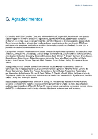 Apêndice G - Agradecimentos




G. Agradecimentos


O Conselho do COSO, Conselho Consultivo e PricewaterhouseCoopers LLP, reconhecem com gratidão
a colaboração dos inúmeros executivos, legisladores, agentes normativos, acadêmicos e outros que
dedicaram seu tempo e sua energia participando e contribuindo para os diversos aspectos desse estudo.
Reconhecemos, também, a inestimável colaboração das organizações e dos membros do COSO que
participaram de pesquisas, seminários e reuniões, oferecendo comentários e feedback durante todo o
processo de desenvolvimento dessa estrutura.

Os seguintes sócios da PricewaterhouseCoopers forneceram importantes sugestões à essa estrutura: Dick
Anderson, Jeffrey Boyle, Gleen Brady, Michael Bridge, John Bromfield, Gary Chamblee, Nicholas Chipman,
John Copley, Michael de Crespigny, Stephen Delvecchio, Scott Dillman, P. Gregory Garrison, Bruno Gasser,
Susan Kenney, Brian Kinman, Robert Lamoureux, James La Torre, Mike Maali, Jorge Manoel, Cathy
Mckeon, Juan Pujadas, Richard Reynolds, Mark Stephen, Robert Sullivan, Jeffrey Thompson e Shyam
Venkat.

As seguintes pessoas também contribuíram com esse estudo: Michael Haubenstock, Diretor de
Gerenciamento de riscos corporativos, Capital One Finance Corporation; Adrienne Willich, Gerente de
Riscos Operacionais, Capital One Finance Corporation; e Daniel Mudge, Presidente e Responsável
por Operações de OpVantage, Richard A. Scott, William G. Shenkir e Paul L Walker da Universidade de
Virgínia que conduziram as pesquisas preliminares que conduziram a esse estudo. Agradecemos, também,
a Myra Clearly pela orientação editorial.

Nossos especiais agradecimentos a William H. Bishop, III, Presidente do Institute of Internal Auditors,
que até o seu falecimento trabalhou incansavelmente para otimizar a função e o status da profissão de
auditoria. A participação de William H. Bishop, III, nesse projeto e no projeto da estrutura de controle interno
do COSO contribuiu para a melhoria dos relatórios. O colega e amigo sempre será lembrado.




                                                                                                                 135
 