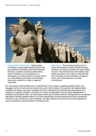 Gerenciamento de Riscos Corporativos - Estrutura Integrada




• Organizações Profissionais – Organizações                  • Educadores – Essa estrutura pode tornar-se
  normativas e outras organizações profissionais,              motivo de pesquisa e análise acadêmicas para
  que oferecem orientações sobre administração                 identificar os pontos que podem ser aprimorados
  financeira, auditoria ou tópicos relacionados,               no futuro. Assumindo-se que este relatório seja
  devem considerar os seus padrões e as                        aceito como base comum para o entendimento,
  orientações à luz dessa estrutura. Quanto menor              seus conceitos e termos deveriam, de alguma
  for a diversidade de conceitos e terminologia,               forma, ser incorporados aos currículos
  maior será o benefício a todos os agentes                    universitários.
  envolvidos.

Por meio dessa fundamentação para o entendimento mútuo, todos os agentes poderão utilizar uma
linguagem comum e comunicar-se, dessa forma, com maior eficácia. Os executivos de negócios terão
condições de avaliar o processo de gestão de riscos corporativos de suas próprias organizações em
relação a um padrão, fortalecer o processo e conduzir a organização rumo às metas estabelecidas. A
pesquisa futura poderá, então, ser alavancada a partir de uma base existente. Os legisladores e os agentes
reguladores também poderão adquirir um maior entendimento do gerenciamento de riscos corporativos,
inclusive os seus benefícios e suas limitações. Se todos utilizarem uma estrutura comum de gestão de
riscos corporativos, esses benefícios concretizar-se-ão.




10                                                                                             PricewaterhouseCoopers
 