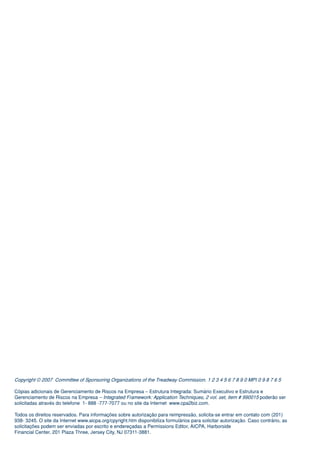Copyright © 2007 Committee of Sponsoring Organizations of the Treadway Commission. 1 2 3 4 5 6 7 8 9 0 MPI 0 9 8 7 6 5

Cópias adicionais de Gerenciamento de Riscos na Empresa – Estrutura Integrada: Sumário Executivo e Estrutura e
Gerenciamento de Riscos na Empresa – Integrated Framework: Application Techniques, 2 vol. set, item # 990015 poderão ser
solicitadas através do telefone 1- 888 -777-7077 ou no site da Internet www.cpa2biz.com.

Todos os direitos reservados. Para informações sobre autorização para reimpressão, solicita-se entrar em contato com (201)
938- 3245. O site da Internet www.aicpa.org/cpyright.htm disponibiliza formulários para solicitar autorização. Caso contrário, as
solicitações podem ser enviadas por escrito e endereçadas a Permissions Editor, AICPA, Harborside
Financial Center, 201 Plaza Three, Jersey City, NJ 07311-3881.
 