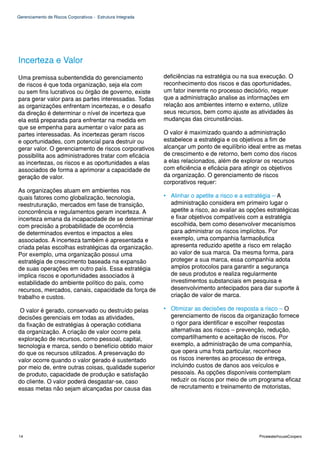 Gerenciamento de Riscos Corporativos - Estrutura Integrada




Incerteza e Valor
Uma premissa subentendida do gerenciamento                   deficiências na estratégia ou na sua execução. O
de riscos é que toda organização, seja ela com               reconhecimento dos riscos e das oportunidades,
ou sem fins lucrativos ou órgão de governo, existe           um fator inerente no processo decisório, requer
para gerar valor para as partes interessadas. Todas          que a administração analise as informações em
as organizações enfrentam incertezas, e o desafio            relação aos ambientes interno e externo, utilize
da direção é determinar o nível de incerteza que             seus recursos, bem como ajuste as atividades às
ela está preparada para enfrentar na medida em               mudanças das circunstâncias.
que se empenha para aumentar o valor para as
partes interessadas. As incertezas geram riscos              O valor é maximizado quando a administração
e oportunidades, com potencial para destruir ou              estabelece a estratégia e os objetivos a fim de
gerar valor. O gerenciamento de riscos corporativos          alcançar um ponto de equilíbrio ideal entre as metas
possibilita aos administradores tratar com eficácia          de crescimento e de retorno, bem como dos riscos
as incertezas, os riscos e as oportunidades a elas           a elas relacionados, além de explorar os recursos
associados de forma a aprimorar a capacidade de              com eficiência e eficácia para atingir os objetivos
geração de valor.                                            da organização. O gerenciamento de riscos
                                                             corporativos requer:
As organizações atuam em ambientes nos
quais fatores como globalização, tecnologia,                 • Alinhar o apetite a risco e a estratégia – A
reestruturação, mercados em fase de transição,                 administração considera em primeiro lugar o
concorrência e regulamentos geram incerteza. A                 apetite a risco, ao avaliar as opções estratégicas
incerteza emana da incapacidade de se determinar               e fixar objetivos compatíveis com a estratégia
com precisão a probabilidade de ocorrência                     escolhida, bem como desenvolver mecanismos
de determinados eventos e impactos a eles                      para administrar os riscos implícitos. Por
associados. A incerteza também é apresentada e                 exemplo, uma companhia farmacêutica
criada pelas escolhas estratégicas da organização.             apresenta reduzido apetite a risco em relação
Por exemplo, uma organização possui uma                        ao valor de sua marca. Da mesma forma, para
estratégia de crescimento baseada na expansão                  proteger a sua marca, essa companhia adota
de suas operações em outro país. Essa estratégia               amplos protocolos para garantir a segurança
implica riscos e oportunidades associados à                    de seus produtos e realiza regularmente
estabilidade do ambiente político do país, como                investimentos substanciais em pesquisa e
recursos, mercados, canais, capacidade da força de             desenvolvimento antecipados para dar suporte à
trabalho e custos.                                             criação de valor de marca.

 O valor é gerado, conservado ou destruído pelas             • Otimizar as decisões de resposta a risco – O
decisões gerenciais em todas as atividades,                    gerenciamento de riscos da organização fornece
da fixação de estratégias à operação cotidiana                 o rigor para identificar e escolher respostas
da organização. A criação de valor ocorre pela                 alternativas aos riscos – prevenção, redução,
exploração de recursos, como pessoal, capital,                 compartilhamento e aceitação de riscos. Por
tecnologia e marca, sendo o benefício obtido maior             exemplo, a administração de uma companhia,
do que os recursos utilizados. A preservação do                que opera uma frota particular, reconhece
valor ocorre quando o valor gerado é sustentado                os riscos inerentes ao processo de entrega,
por meio de, entre outras coisas, qualidade superior           incluindo custos de danos aos veículos e
de produto, capacidade de produção e satisfação                pessoais. As opções disponíveis contemplam
do cliente. O valor poderá desgastar-se, caso                  reduzir os riscos por meio de um programa eficaz
essas metas não sejam alcançadas por causa das                 de recrutamento e treinamento de motoristas,




14                                                                                               PricewaterhouseCoopers
 