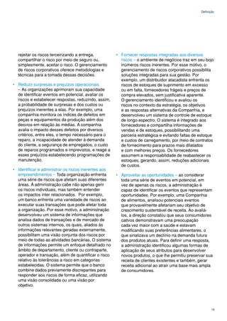 Definição




  rejeitar os riscos terceirizando a entrega,         • Fornecer respostas integradas aos diversos
  compartilhar o risco por meio de seguro ou,           riscos – o ambiente de negócios traz em seu bojo
  simplesmente, aceitar o risco. O gerenciamento        inúmeros riscos inerentes. Por esse motivo, o
  de riscos corporativos oferece metodologias e         gerenciamento de riscos corporativos possibilita
  técnicas para a tomada dessas decisões.               soluções integradas para sua gestão. Por
                                                        exemplo, um distribuidor atacadista enfrenta os
• Reduzir surpresas e prejuízos operacionais            riscos de estoques de suprimento em excesso
  – As organizações aprimoram sua capacidade            ou em falta, fornecedores frágeis e preços de
  de identificar eventos em potencial, avaliar os       compra elevados, sem justificativa aparente.
  riscos e estabelecer respostas, reduzindo, assim,     O gerenciamento identificou e avaliou os
  a probabilidade de surpresas e dos custos ou          riscos no contexto da estratégia, os objetivos
  prejuízos inerentes a elas. Por exemplo, uma          e as respostas alternativas da Companhia, e
  companhia monitora os índices de defeitos em          desenvolveu um sistema de controle de estoque
  peças e equipamentos da produção além dos             de longo espectro. O sistema é integrado aos
  desvios em relação às médias. A companhia             fornecedores e compartilha informações de
  avalia o impacto desses defeitos por diversos         vendas e de estoques, possibilitando uma
  critérios, entre eles, o tempo necessário para o      parceria estratégica e evitando faltas de estoque
  reparo, a incapacidade de atender à demanda           e custos de carregamento, por meio de contratos
  do cliente, a segurança de empregados, o custo        de fornecimento para prazos mais dilatados
  de reparos programados e imprevistos, e reage a       e com melhores preços. Os fornecedores
  esses prejuízos estabelecendo programações de         assumem a responsabilidade de reabastecer os
  manutenção.                                           estoques, gerando, assim, reduções adicionais
                                                        de custos.
• Identificar e administrar os riscos inerentes aos
  empreendimentos – Toda organização enfrenta         • Aproveitar as oportunidades – ao considerar
  uma série de riscos que afetam suas diferentes        toda uma série de eventos em potencial, em
  áreas. À administração cabe não apenas gerir          vez de apenas os riscos, a administração é
  os riscos individuais, mas também entender            capaz de identificar os eventos que representam
  os impactos inter relacionados. Por exemplo,          oportunidades. Por exemplo, uma Companhia
  um banco enfrenta uma variedade de riscos ao          de alimentos, analisou potenciais eventos
  executar suas transações que pode afetar toda         que provavelmente afetariam seu objetivo de
  a organização. Por esse motivo, a administração       crescimento sustentável de receita. Ao avaliá-
  desenvolveu um sistema de informações que             los, a direção constatou que seus consumidores
  analisa dados de transações e de mercado de           cativos demonstravam uma preocupação
  outros sistemas internos, os quais, aliados às        cada vez maior com a saúde e estavam
  informações relevantes geradas externamente,          modificando suas preferências alimentares, o
  possibilitam uma visão conjunta dos riscos por        que sinalizava um declínio na demanda futura
  meio de todas as atividades bancárias, O sistema      dos produtos atuais. Para definir uma resposta,
  de informações permite um enfoque detalhado no        a administração identificou algumas formas de
  âmbito de departamento, cliente ou contraparte,       aplicação de seus atributos para desenvolver
  operador e transação, além de quantificar o risco     novos produtos, o que lhe permitiu preservar sua
  relativo às tolerâncias a risco em categorias         receita de clientes existentes e também, gerar
  estabelecidas. O sistema permite que o banco          receita adicional ao atrair uma base mais ampla
  combine dados previamente discrepantes para           de consumidores.
  responder aos riscos de forma eficaz, utilizando
  uma visão consolidada ou uma visão por
  objetivo.




                                                                                                         15
 