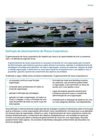 Definição




Definição de Gerenciamento de Riscos Corporativos
O gerenciamento de riscos corporativos diz respeito aos riscos e às oportunidades de criar ou preservar
valor, e é definido da seguinte forma:

  O gerenciamento de riscos corporativos é o processo conduzido em uma organização pelo Conselho
  de Administração, pela diretoria executiva e pelos demais funcionários, aplicado no estabelecimento de
  estratégias formuladas para identificar, em toda a organização, eventos em potencial, capazes de afetar
  a referida organização, e administrar os riscos para mantê-los compatíveis com o seu apetite a risco e
  possibilitar garantia razoável de cumprimento dos objetivos da entidade.

A definição a seguir reflete certos conceitos fundamentais. O gerenciamento de riscos corporativos é:

 • um processo contínuo e que flui pela               • formulado de modo que identifique eventos
   organização;                                         em potencial, cuja ocorrência poderá afetar
                                                        a organização, e que administre os riscos de
 • conduzido pelos profissionais em todos os            acordo com o seu apetite a risco;
   níveis da organização;
                                                      • capaz de propiciar garantia razoável para
 • aplicado à definição das estratégias;                a diretoria executiva e para o conselho de
                                                        administração de uma organização;
 • aplicado em toda a organização, em todos os
   níveis e unidades, e inclui a formação de uma      • orientado para à realização de objetivos em uma
   visão de portfólio de todos os riscos a que ela      ou mais categorias distintas, mas dependentes.
   está exposta;

Essa definição é intencionalmente ampla pelo fato de empregar conceitos fundamentais sobre a forma pela
qual as empresas e outras organizações administram riscos, possibilitando uma base para a sua aplicação
em diversos tipos de organização, indústria ou setor. O gerenciamento de riscos corporativos orienta seu
enfoque diretamente para o cumprimento dos objetivos estabelecidos por uma entidade em particular.
Fornece uma base para definir a eficácia do gerenciamento de riscos em uma organização, discutida
posteriormente neste capítulo. Os conceitos fundamentais esboçados anteriormente são discutidos nos
próximos parágrafos.




                                                                                                            17
 