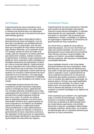 Gerenciamento de Riscos Corporativos - Estrutura Integrada




Um Processo                                                  Conduzido por Pessoas

O gerenciamento de riscos corporativos não é                 O gerenciamento de riscos corporativos é efetuado
estático; mais precisamente é uma ação contínua              pelo conselho de administração, pela diretoria
e interativa que permeia toda uma organização.               executiva e pelos demais empregados. É realizada
Essas ações são difusas e inerentes à forma que a            pelas pessoas de uma organização, mediante o
administração gerencia.                                      que fazem e o que dizem. São as pessoas que
                                                             estabelecem a missão, a estratégia e os objetivos
A perspectiva de alguns observadores sobre o                 da organização e implementam os mecanismos de
gerenciamento de riscos é divergente, uma vez                gerenciamento de riscos corporativos.
que este é considerado uma atividade adicional
às já existentes na organização. Isso não quer               Da mesma forma, a gestão de riscos afeta as
dizer que uma gestão de riscos efetiva não possa             ações das pessoas, uma vez que reconhece que
erigir esforços adicionais, como realmente ocorre.           estas nem sempre entendem, se comunicam ou
Por exemplo, quando há riscos de crédito e de                desempenham suas funções de forma consistente.
moeda, pode ser necessário um esforço adicional              Todo indivíduo traz para o local de trabalho não
para desenvolver modelos, análises e cálculos                apenas um histórico, mas também habilidades
complementares. Entretanto, esses mecanismos de              técnicas singulares, além de possuir necessidades
gestão de riscos corporativos estão interligados às          e prioridades diferentes.
atividades operacionais da organização e existem
por motivos comerciais básicos. O gerenciamento              Essas realidades intervêm e são influenciadas
de riscos corporativos tem maior eficácia quando             pelo gerenciamento de riscos corporativos. Cada
esses mecanismos são construídos como parte da               pessoa possui um ponto único de referência que
infra-estrutura da organização e fazem parte de sua          atua sobre o modo pelo qual essa pessoa identifica,
essência. Ao incorporar o gerenciamento de riscos            avalia e responde a riscos. O gerenciamento de
corporativos em sua estrutura, uma organização               riscos corporativos proporciona os mecanismos
será capaz de influenciar diretamente a habilidade           necessários para ajudar as pessoas a entender o
de implementar suas estratégias e de realizar a sua          risco no contexto dos objetivos da organização. As
missão.                                                      pessoas devem conhecer suas responsabilidades
                                                             e seus limites de autoridade. Do mesmo modo,
A implantação do gerenciamento de riscos                     deverá haver uma associação clara e estreita
corporativos acarreta importantes implicações                entre os deveres das pessoas e como elas os
quanto à contenção de custos, especialmente                  cumprem no tocante à estratégia e aos objetivos da
nos mercados altamente competitivos que muitas               organização.
organizações têm de enfrentar. A criação de novos
procedimentos isolados daqueles existentes                   Entre as pessoas que compõem uma organização
gera novos custos. Ao orientar seu enfoque                   estão o conselho de administração, a diretoria
para as operações existentes e na forma como                 executiva e os demais empregados. A despeito
estas podem contribuir para o gerenciamento de               do fato dos conselheiros da administração terem
riscos corporativos e ao integrá-lo às atividades            por função básica supervisionar, eles também
operacionais básicas, a organização poderá                   direcionam e aprovam a estratégia e determinadas
evitar procedimentos e custos desnecessários.                transações e políticas. Sendo assim, os conselhos
Além disso, a prática de implantar e incorporar o            da administração são um importante elemento para
gerenciamento de riscos corporativos à estrutura             gerenciar os riscos corporativos.
das operações contribui para que os responsáveis
pela administração identifiquem e aproveitem novas
oportunidades de crescimento dos negócios.




18                                                                                              PricewaterhouseCoopers
 
