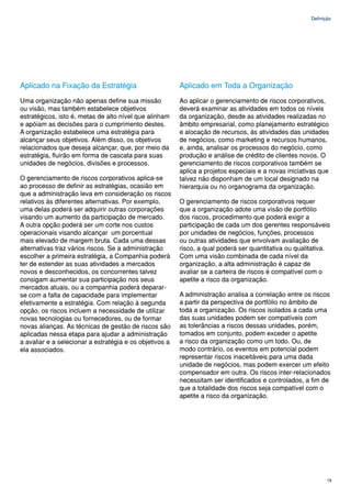 Definição




Aplicado na Fixação da Estratégia                        Aplicado em Toda a Organização
Uma organização não apenas define sua missão             Ao aplicar o gerenciamento de riscos corporativos,
ou visão, mas também estabelece objetivos                deverá examinar as atividades em todos os níveis
estratégicos, isto é, metas de alto nível que alinham    da organização, desde as atividades realizadas no
e apóiam as decisões para o cumprimento destes.          âmbito empresarial, como planejamento estratégico
A organização estabelece uma estratégia para             e alocação de recursos, às atividades das unidades
alcançar seus objetivos. Além disso, os objetivos        de negócios, como marketing e recursos humanos,
relacionados que deseja alcançar, que, por meio da       e, ainda, analisar os processos do negócio, como
estratégia, fluirão em forma de cascata para suas        produção e análise de crédito de clientes novos. O
unidades de negócios, divisões e processos.              gerenciamento de riscos corporativos também se
                                                         aplica a projetos especiais e a novas iniciativas que
O gerenciamento de riscos corporativos aplica-se         talvez não disponham de um local designado na
ao processo de definir as estratégias, ocasião em        hierarquia ou no organograma da organização.
que a administração leva em consideração os riscos
relativos às diferentes alternativas. Por exemplo,       O gerenciamento de riscos corporativos requer
uma delas poderá ser adquirir outras corporações         que a organização adote uma visão de portfólio
visando um aumento da participação de mercado.           dos riscos, procedimento que poderá exigir a
A outra opção poderá ser um corte nos custos             participação de cada um dos gerentes responsáveis
operacionais visando alcançar um porcentual              por unidades de negócios, funções, processos
mais elevado de margem bruta. Cada uma dessas            ou outras atividades que envolvam avaliação de
alternativas traz vários riscos. Se a administração      risco, a qual poderá ser quantitativa ou qualitativa.
escolher a primeira estratégia, a Companhia poderá       Com uma visão combinada de cada nível da
ter de estender as suas atividades a mercados            organização, a alta administração é capaz de
novos e desconhecidos, os concorrentes talvez            avaliar se a carteira de riscos é compatível com o
consigam aumentar sua participação nos seus              apetite a risco da organização.
mercados atuais, ou a companhia poderá deparar-
se com a falta de capacidade para implementar            A administração analisa a correlação entre os riscos
efetivamente a estratégia. Com relação à segunda         a partir da perspectiva de portfólio no âmbito de
opção, os riscos incluem a necessidade de utilizar       toda a organização. Os riscos isolados a cada uma
novas tecnologias ou fornecedores, ou de formar          das suas unidades podem ser compatíveis com
novas alianças. As técnicas de gestão de riscos são      as tolerâncias a riscos dessas unidades, porém,
aplicadas nessa etapa para ajudar a administração        tomados em conjunto, podem exceder o apetite
a avaliar e a selecionar a estratégia e os objetivos a   a risco da organização como um todo. Ou, de
ela associados.                                          modo contrário, os eventos em potencial podem
                                                         representar riscos inaceitáveis para uma dada
                                                         unidade de negócios, mas podem exercer um efeito
                                                         compensador em outra. Os riscos inter-relacionados
                                                         necessitam ser identificados e controlados, a fim de
                                                         que a totalidade dos riscos seja compatível com o
                                                         apetite a risco da organização.




                                                                                                              19
 