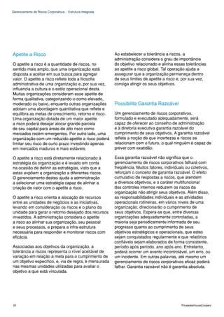 Gerenciamento de Riscos Corporativos - Estrutura Integrada




Apetite a Risco                                              Ao estabelecer a tolerância a riscos, a
                                                             administração considera o grau de importância
O apetite a risco é a quantidade de riscos, no               do objetivo relacionado e alinha essas tolerâncias
sentido mais amplo, que uma organização está                 ao apetite a risco global. Tal operação ajuda a
disposta a aceitar em sua busca para agregar                 assegurar que a organização permaneça dentro
valor. O apetite a risco reflete toda a filosofia            de seus limites de apetite a risco e, por sua vez,
administrativa de uma organização e, por sua vez,            consiga atingir os seus objetivos.
influencia a cultura e o estilo operacional desta.
Muitas organizações consideram esse apetite de
forma qualitativa, categorizando-o como elevado,
moderado ou baixo, enquanto outras organizações              Possibilita Garantia Razoável
adotam uma abordagem quantitativa que reflete e
equilibra as metas de crescimento, retorno e risco.          Um gerenciamento de riscos corporativos,
Uma organização dotada de um maior apetite                   formulado e executado adequadamente, será
a risco poderá desejar alocar grande parcela                 capaz de oferecer ao conselho de administração
de seu capital para áreas de alto risco como                 e à diretoria executiva garantia razoável do
mercados recém-emergentes. Por outro lado, uma               cumprimento de seus objetivos. A garantia razoável
organização com um reduzido apetite a risco poderá           reflete a noção de que incertezas e riscos se
limitar seu risco de curto prazo investindo apenas           relacionam com o futuro, o qual ninguém é capaz de
em mercados maduros e mais estáveis.                         prever com exatidão.

O apetite a risco está diretamente relacionado à             Essa garantia razoável não significa que o
estratégia da organização e é levado em conta                gerenciamento de riscos corporativos falhará com
na ocasião de definir as estratégias, visto que a            freqüência. Muitos fatores, individuais ou coletivos,
estas expõem a organização a diferentes riscos.              reforçam o conceito de garantia razoável. O efeito
O gerenciamento destes ajuda a administração                 cumulativo de respostas a riscos, que atendem
a selecionar uma estratégia capaz de alinhar a               a diversos objetivos, e o caráter multifuncional
criação de valor com o apetite a risco.                      dos controles internos reduzem os riscos da
                                                             organização não atingir seus objetivos. Além disso,
O apetite a risco orienta a alocação de recursos             as responsabilidades individuais e as atividades
entre as unidades de negócios e as iniciativas,              operacionais rotineiras, em vários níveis de uma
levando em consideração os riscos e o plano da               organização, direcionarão o cumprimento de
unidade para gerar o retorno desejado dos recursos           seus objetivos. Espera-se que, entre diversas
investidos. A administração considera o apetite              organizações adequadamente controladas, a
a risco ao alinhar sua organização, seu pessoal              maioria seja periodicamente informada de seu
e seus processos, e prepara a infra-estrutura                progresso quanto ao cumprimento de seus
necessária para responder e monitorar riscos com             objetivos estratégicos e operacionais, que estes
eficácia.                                                    sejam conquistados regularmente e que relatórios
                                                             confiáveis sejam elaborados de forma consistente,
Associadas aos objetivos da organização, a                   período após período, ano após ano. Entretanto,
tolerância a riscos representa o nível aceitável de          poderá ocorrer um evento incontrolável, um erro, ou
variação em relação à meta para o cumprimento de             um incidente. Em outras palavras, até mesmo um
um objetivo específico, e, via de regra, é mensurada         gerenciamento de riscos corporativos eficaz poderá
nas mesmas unidades utilizadas para avaliar o                falhar. Garantia razoável não é garantia absoluta.
objetivo a que está vinculada.




20                                                                                                PricewaterhouseCoopers
 