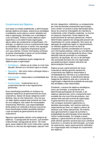 Definição




Cumprimento dos Objetivos                                de furto, desperdício, ineficiência, ou simplesmente,
                                                         por meio de decisões empresariais equivocadas,
Com base na missão estabelecida, a administração         como vender um produto a preço demasiado baixo,
planeja objetivos principais, seleciona as estratégias   deixar de conservar empregados de importância
e estabelece outros planos a serem adotados por          fundamental, evitar infrações a patentes, ou incorrer
toda a organização, alinhados com a estratégia e         em passivos imprevistos. Esses objetivos são
a ela vinculados. Embora muitos objetivos sejam          essencialmente de natureza operacional, embora
específicos a uma determinada organização,               determinados aspectos de salvaguarda possam ser
alguns deles são amplamente compartilhados. Por          classificados em outras categorias. Nos casos da
exemplo, os objetivos comuns a praticamente todas        aplicação de exigências legais ou regulamentares,
as entidades são alcançar e manter uma reputação         os referidos objetivos tornam-se itens de
favorável tanto no segmento empresarial quanto           compliance. Quando considerados em conjunto
com seus clientes, fornecer informações confiáveis       com informações públicas, utiliza-se uma definição
às partes interessadas e operar em conformidade          mais rigorosa para a salvaguarda de ativos. Essa
com as leis e a regulamentação.                          definição trata da prevenção ou constatação
                                                         oportuna, de aquisição, do uso ou da alienação
Essa estrutura estabelece quatro categorias de           não autorizada dos bens de uma organização,
objetivos para a organização:                            que poderia produzir impacto relevante nas
• Estratégicos – referem-se às metas no nível mais       demonstrações financeiras.
  elevado. Alinham-se e fornecem apoio à missão.         Espera-se que o gerenciamento de riscos
• Operações – têm como meta a utilização eficaz e        corporativos ofereça garantia razoável do
  eficiente dos recursos.                                cumprimento dos objetivos relacionados à
                                                         confiabilidade dos informes e ao cumprimento
• Comunicação – relacionados à confiabilidade dos        de leis e regulamentos. O atendimento dessas
  relatórios.                                            categorias de objetivos está sob o controle da
                                                         organização e depende da qualidade da execução
• Conformidade – fundamentam-se no                       das atividades a elas relacionadas.
  cumprimento das leis e dos regulamentos
  pertinentes.                                           Entretanto, o alcance de objetivos estratégicos,
                                                         como, por exemplo, a conquista de uma
Essa classificação possibilita um enfoque nos            determinada participação de mercado, e de
aspectos específicos do gerenciamento de riscos          objetivos operacionais, como o lançamento bem-
corporativos. Apesar de essas categorias serem           sucedido de uma nova linha de produtos, nem
distintas, elas se inter-relacionam, uma vez que         sempre está sob total controle da organização.
um dado objetivo poderá estar presente em mais           O gerenciamento de riscos corporativos
de uma categoria, elas tratam de necessidades            não consegue neutralizar julgamentos ou
empresariais diferentes, cuja responsabilidade           decisões equivocadas, nem eventos externos,
direta poderá ser atribuída a diversos executivos.       responsáveis por levar um negócio a deixar de
Essa classificação também possibilita distinguir         alcançar suas metas operacionais. No entanto,
o que se espera do gerenciamento de riscos               esse gerenciamento é capaz de aumentar a
corporativos.                                            probabilidade da administração tomar decisões
                                                         melhor fundamentadas. Em relação a esses
Algumas organizações utilizam outra categoria de
                                                         objetivos, o gerenciamento de riscos corporativos
objetivos, “a salvaguarda de recursos”, que também
                                                         pode oferecer garantia razoável para que a diretoria
é denominada “salvaguarda de ativos”. De modo
                                                         executiva e o conselho de administração, na função
geral, esses objetivos têm como meta evitar a perda
                                                         de supervisores, sejam oportunamente notificados
de ativos ou recursos da organização, seja por meio
                                                         se a organização está na direção do cumprimento
                                                         dos objetivos.


                                                                                                              21
 