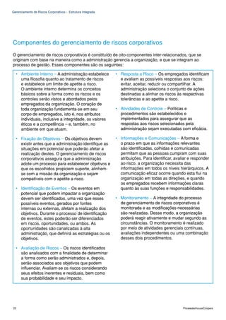 Gerenciamento de Riscos Corporativos - Estrutura Integrada




Componentes do gerenciamento de riscos corporativos
O gerenciamento de riscos corporativos é constituído de oito componentes inter-relacionados, que se
originam com base na maneira como a administração gerencia a organização, e que se integram ao
processo de gestão. Esses componentes são os seguintes:

  • Ambiente Interno – A administração estabelece            • Resposta a Risco – Os empregados identificam
    uma filosofia quanto ao tratamento de riscos               e avaliam as possíveis respostas aos riscos:
    e estabelece um limite de apetite a risco.                 evitar, aceitar, reduzir ou compartilhar. A
    O ambiente interno determina os conceitos                  administração seleciona o conjunto de ações
    básicos sobre a forma como os riscos e os                  destinadas a alinhar os riscos às respectivas
    controles serão vistos e abordados pelos                   tolerâncias e ao apetite a risco.
    empregados da organização. O coração de
    toda organização fundamenta-se em seu                    • Atividades de Controle – Políticas e
    corpo de empregados, isto é, nos atributos                 procedimentos são estabelecidos e
    individuais, inclusive a integridade, os valores           implementados para assegurar que as
    éticos e a competência – e, também, no                     respostas aos riscos selecionados pela
    ambiente em que atuam.                                     administração sejam executadas com eficácia.

  • Fixação de Objetivos – Os objetivos devem                • Informações e Comunicações – A forma e
    existir antes que a administração identifique as           o prazo em que as informações relevantes
    situações em potencial que poderão afetar a                são identificadas, colhidas e comunicadas
    realização destes. O gerenciamento de riscos               permitam que as pessoas cumpram com suas
    corporativos assegura que a administração                  atribuições. Para identificar, avaliar e responder
    adote um processo para estabelecer objetivos e             ao risco, a organização necessita das
    que os escolhidos propiciem suporte, alinhem-              informações em todos os níveis hierárquicos. A
    se com a missão da organização e sejam                     comunicação eficaz ocorre quando esta flui na
    compatíveis com o apetite a risco.                         organização em todas as direções, e quando
                                                               os empregados recebem informações claras
  • Identificação de Eventos – Os eventos em                   quanto às suas funções e responsabilidades.
    potencial que podem impactar a organização
    devem ser identificados, uma vez que esses               • Monitoramento – A integridade do processo
    possíveis eventos, gerados por fontes                      de gerenciamento de riscos corporativos é
    internas ou externas, afetam a realização dos              monitorada e as modificações necessárias
    objetivos. Durante o processo de identificação             são realizadas. Desse modo, a organização
    de eventos, estes poderão ser diferenciados                poderá reagir ativamente e mudar segundo as
    em riscos, oportunidades, ou ambos. As                     circunstâncias. O monitoramento é realizado
    oportunidades são canalizadas à alta                       por meio de atividades gerenciais contínuas,
    administração, que definirá as estratégias ou os           avaliações independentes ou uma combinação
    objetivos.                                                 desses dois procedimentos.

  • Avaliação de Riscos – Os riscos identificados
    são analisados com a finalidade de determinar
    a forma como serão administrados e, depois,
    serão associados aos objetivos que podem
    influenciar. Avaliam-se os riscos considerando
    seus efeitos inerentes e residuais, bem como
    sua probabilidade e seu impacto.




22                                                                                                PricewaterhouseCoopers
 
