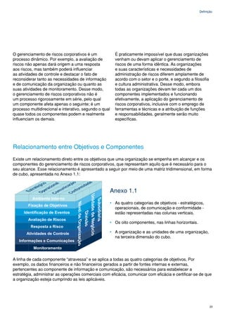 Definição




O gerenciamento de riscos corporativos é um               É praticamente impossível que duas organizações
processo dinâmico. Por exemplo, a avaliação de            venham ou devam aplicar o gerenciamento de
riscos não apenas dará origem a uma resposta              riscos de uma forma idêntica. As organizações
aos riscos, mas também poderá influenciar                 e suas características e necessidades de
as atividades de controle e destacar o fato de            administração de riscos diferem amplamente de
reconsiderar tanto as necessidades de informação          acordo com o setor e o porte, e segundo a filosofia
e de comunicação da organização ou quanto as              e cultura administrativa. Desse modo, embora
suas atividades de monitoramento. Desse modo,             todas as organizações devam ter cada um dos
o gerenciamento de riscos corporativos não é              componentes implementados e funcionando
um processo rigorosamente em série, pelo qual             efetivamente, a aplicação do gerenciamento de
um componente afeta apenas o seguinte; é um               riscos corporativos, inclusive com o emprego de
processo multidirecional e interativo, segundo o qual     ferramentas e técnicas e a atribuição de funções
quase todos os componentes podem e realmente              e responsabilidades, geralmente serão muito
influenciam os demais.                                    específicas.




Relacionamento entre Objetivos e Componentes
Existe um relacionamento direto entre os objetivos que uma organização se empenha em alcançar e os
componentes do gerenciamento de riscos corporativos, que representam aquilo que é necessário para o
seu alcance. Esse relacionamento é apresentado a seguir por meio de uma matriz tridimensional, em forma
de cubo, apresentada no Anexo 1.1:



                                                        Anexo 1.1
                                                        • As quatro categorias de objetivos - estratégicos,
                                                          operacionais, de comunicação e conformidade -
                                                          estão representadas nas colunas verticais.

                                                        • Os oito componentes, nas linhas horizontais.

                                                        • A organização e as unidades de uma organização,
                                                          na terceira dimensão do cubo.




A linha de cada componente “atravessa” e se aplica a todas as quatro categorias de objetivos. Por
exemplo, os dados financeiros e não financeiros gerados a partir de fontes internas e externas,
pertencentes ao componente de informação e comunicação, são necessários para estabelecer a
estratégia, administrar as operações comerciais com eficácia, comunicar com eficácia e certificar-se de que
a organização esteja cumprindo as leis aplicáveis.




                                                                                                                23
 