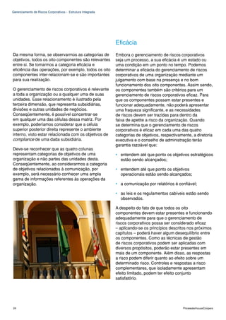 Gerenciamento de Riscos Corporativos - Estrutura Integrada




                                                             Eficácia
Da mesma forma, se observarmos as categorias de              Embora o gerenciamento de riscos corporativos
objetivos, todos os oito componentes são relevantes          seja um processo, a sua eficácia é um estado ou
entre si. Se tomarmos a categoria eficácia e                 uma condição em um ponto no tempo. Podemos
eficiência das operações, por exemplo, todos os oito         determinar a eficácia do gerenciamento de riscos
componentes inter-relacionam-se e são importantes            corporativos de uma organização mediante um
para sua realização.                                         julgamento com base na presença e no bom
                                                             funcionamento dos oito componentes. Assim sendo,
O gerenciamento de riscos corporativos é relevante           os componentes também são critérios para um
a toda a organização ou a qualquer uma de suas               gerenciamento de riscos corporativos eficaz. Para
unidades. Esse relacionamento é ilustrado pela               que os componentes possam estar presentes e
terceira dimensão, que representa subsidiárias,              funcionar adequadamente, não poderá apresentar
divisões e outras unidades de negócios.                      uma fraqueza significante, e as necessidades
Conseqüentemente, é possível concentrar-se                   de riscos devem ser trazidas para dentro da
em qualquer uma das células dessa matriz. Por                faixa de apetite a risco da organização. Quando
exemplo, poderíamos considerar que a célula                  se determina que o gerenciamento de riscos
superior posterior direita represente o ambiente             corporativos é eficaz em cada uma das quatro
interno, visto estar relacionada com os objetivos de         categorias de objetivos, respectivamente, a diretoria
compliance de uma dada subsidiária.                          executiva e o conselho de administração terão
                                                             garantia razoável que:
Deve-se reconhecer que as quatro colunas
representam categorias de objetivos de uma                   • entendem até que ponto os objetivos estratégicos
organização e não partes das unidades desta.                   estão sendo alcançados;
Conseqüentemente, ao considerarmos a categoria
de objetivos relacionados à comunicação, por                 • entendem até que ponto os objetivos
exemplo, será necessário conhecer uma ampla                    operacionais estão sendo alcançados;
gama de informações referentes às operações da
organização.                                                 • a comunicação por relatórios é confiável;

                                                             • as leis e os regulamentos cabíveis estão sendo
                                                               observados.

                                                             A despeito do fato de que todos os oito
                                                             componentes devem estar presentes e funcionando
                                                             adequadamente para que o gerenciamento de
                                                             riscos corporativos possa ser considerado eficaz
                                                             – aplicando-se os princípios descritos nos próximos
                                                             capítulos – poderá haver algum desequilíbrio entre
                                                             os componentes. Como as técnicas de gestão
                                                             de riscos corporativos podem ser aplicadas com
                                                             diversos propósitos, poderão estar presentes em
                                                             mais de um componente. Além disso, as respostas
                                                             a risco podem diferir quanto ao efeito sobre um
                                                             determinado risco. Controles e respostas a risco
                                                             complementares, que isoladamente apresentam
                                                             efeito limitado, podem ter efeito conjunto
                                                             satisfatório.




24                                                                                               PricewaterhouseCoopers
 
