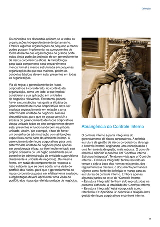 Definição




Os conceitos ora discutidos aplicam-se a todas as
organizações independentemente do tamanho.
Embora algumas organizações de pequeno e médio
portes possam implementar os componentes de
forma diferente das organizações de grande porte,
estas ainda poderão desfrutar de um gerenciamento
de riscos corporativos eficaz. A metodologia
para cada componente será provavelmente
menos formal e menos estruturada em pequenas
organizações do que nas maiores, porém os
conceitos básicos devem estar presentes em todas
as organizações.

Via de regra; o gerenciamento de riscos
corporativos é considerado, no contexto da
organização, como um todo; o que implica
considerar a sua aplicação em unidades
de negócios relevantes. Entretanto, poderá
haver circunstâncias nas quais a eficácia do
gerenciamento de riscos corporativos deva ser
avaliada separadamente em relação a uma
determinada unidade de negócios. Nessas
circunstâncias, para que se possa concluir a
eficácia do gerenciamento de riscos corporativos
dessa unidade todos os oito componentes devem
estar presentes e funcionando bem na própria            Abrangência do Controle Interno
unidade. Assim, por exemplo, o fato de haver
um conselho de administração com atribuições            O controle interno é parte integrante do
específicas como parte do ambiente interno, o           gerenciamento de riscos corporativos. A referida
gerenciamento de riscos corporativos para uma           estrutura de gestão de riscos corporativos abrange
determinada unidade de negócios pode apenas             o controle interno; originando uma conceituação e
ser considerada eficaz, se tiver implementado seu       uma ferramenta de gestão mais robusta. O controle
próprio conselho ou um órgão semelhante (ou o           interno é definido e descrito em “Controle Interno –
conselho de administração da entidade supervisiona      Estrutura Integrada”. Tendo em vista que o “Controle
diretamente a unidade de negócios). Da mesma            Interno – Estrutura Integrada” tenha resistido ao
forma, em razão do componente de resposta a             tempo e sido a base das normas existentes, dos
risco estipular que se deve adotar uma visão de         regulamentos e das leis, o documento permanece
portfólio dos riscos, para que o gerenciamento de       vigente como fonte de definição e marco para as
riscos corporativos possa ser efetivamente avaliado,    estruturas de controle interno. Embora apenas
a organização deverá apresentar uma visão de            algumas partes do texto de “Controle Interno
portfólio dos riscos da referida unidade de negócios.   – Estrutura Integrada” tenham sido reproduzidas na
                                                        presente estrutura, a totalidade do “Controle Interno
                                                        – Estrutura Integrada” está incorporada como
                                                        referência. O “Apêndice C” descreve a relação entre
                                                        gestão de riscos corporativos e controle interno.




                                                                                                             25
 