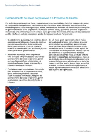 Gerenciamento de Riscos Corporativos - Estrutura Integrada




Gerenciamento de riscos corporativos e o Processo de Gestão
Em razão do gerenciamento de riscos corporativos ser uma das atividades de todo o processo de gestão,
os componentes dessa estrutura são discutidos no contexto das ações da direção ao administrar uma
unidade negócio ou toda uma organização. Porém, nem todas as atividades da administração fazem parte
do gerenciamento de riscos corporativos. Muitas das opiniões e dos julgamentos aplicados no processo
decisório de uma administração, bem como as ações gerenciais decorrentes, embora parte do processo de
gestão, não fazem parte do processo de gestão de riscos corporativos. Por exemplo:


• O procedimento que assegura a existência de um             De um modo geral, o gerenciamento de riscos
  processo apropriado para a fixação de objetivos            corporativos abrange os elementos do processo
  é um componente crítico do gerenciamento                   administrativo que possibilitam à administração
  de riscos corporativos, porém os objetivos                 tomar decisões de risco bem informadas, porém
  específicos selecionados pela administração não            as decisões específicas selecionadas, a partir de
  fazem parte desse gerenciamento.                           uma série de escolhas possíveis, não são capazes
                                                             de determinar se o gerenciamento de riscos
• Responder aos riscos, tendo-se por base                    corporativos está sendo eficaz. Contudo, embora
  uma avaliação adequada desses, faz parte do                os objetivos específicos, as respostas aos riscos e
  gerenciamento de riscos corporativos, porém                as atividades de controle selecionadas sejam uma
  as respostas específicas selecionadas e a                  questão de julgamento administrativo, as escolhas
  respectiva alocação dos da empresa não o                   devem possibilitar a redução dos riscos a um nível
  integram nesse gerenciamento.                              aceitável, conforme determinados pelo apetite a
                                                             risco e a garantia razoável em relação à realização
• Estabelecer e executar atividades de controle              dos objetivos da organização.
  para assegurar que as respostas aos riscos,
  que a administração venha a escolher,
  sejam realizadas com eficácia, faz parte do
  gerenciamento de riscos corporativos, porém
  as atividades específicas de controle não o
  integram.




26                                                                                               PricewaterhouseCoopers
 