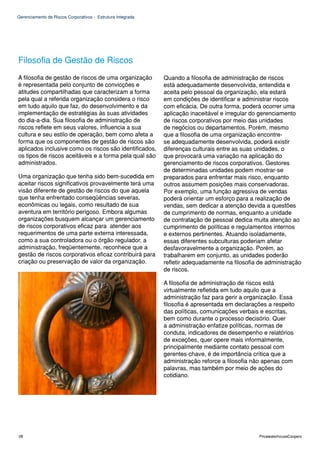 Gerenciamento de Riscos Corporativos - Estrutura Integrada




Filosofia de Gestão de Riscos
A filosofia de gestão de riscos de uma organização           Quando a filosofia de administração de riscos
é representada pelo conjunto de convicções e                 está adequadamente desenvolvida, entendida e
atitudes compartilhadas que caracterizam a forma             aceita pelo pessoal da organização, ela estará
pela qual a referida organização considera o risco           em condições de identificar e administrar riscos
em tudo aquilo que faz, do desenvolvimento e da              com eficácia. De outra forma, poderá ocorrer uma
implementação de estratégias às suas atividades              aplicação inaceitável e irregular do gerenciamento
do dia-a-dia. Sua filosofia de administração de              de riscos corporativos por meio das unidades
riscos reflete em seus valores, influencia a sua             de negócios ou departamentos. Porém, mesmo
cultura e seu estilo de operação, bem como afeta a           que a filosofia de uma organização encontre-
forma que os componentes de gestão de riscos são             se adequadamente desenvolvida, poderá existir
aplicados inclusive como os riscos são identificados,        diferenças culturais entre as suas unidades, o
os tipos de riscos aceitáveis e a forma pela qual são        que provocará uma variação na aplicação do
administrados.                                               gerenciamento de riscos corporativos. Gestores
                                                             de determinadas unidades podem mostrar-se
Uma organização que tenha sido bem-sucedida em               preparados para enfrentar mais risco, enquanto
aceitar riscos significativos provavelmente terá uma         outros assumem posições mais conservadoras.
visão diferente de gestão de riscos do que aquela            Por exemplo, uma função agressiva de vendas
que tenha enfrentado conseqüências severas,                  poderá orientar um esforço para a realização de
econômicas ou legais, como resultado de sua                  vendas, sem dedicar a atenção devida a questões
aventura em território perigoso. Embora algumas              de cumprimento de normas, enquanto a unidade
organizações busquem alcançar um gerenciamento               de contratação de pessoal dedica muita atenção ao
de riscos corporativos eficaz para atender aos               cumprimento de políticas e regulamentos internos
requerimentos de uma parte externa interessada,              e externos pertinentes. Atuando isoladamente,
como a sua controladora ou o órgão regulador, a              essas diferentes subculturas poderiam afetar
administração, freqüentemente, reconhece que a               desfavoravelmente a organização. Porém, ao
gestão de riscos corporativos eficaz contribuirá para        trabalharem em conjunto, as unidades poderão
criação ou preservação de valor da organização.              refletir adequadamente na filosofia de administração
                                                             de riscos.

                                                             A filosofia de administração de riscos está
                                                             virtualmente refletida em tudo aquilo que a
                                                             administração faz para gerir a organização. Essa
                                                             filosofia é apresentada em declarações a respeito
                                                             das políticas, comunicações verbais e escritas,
                                                             bem como durante o processo decisório. Quer
                                                             a administração enfatize políticas, normas de
                                                             conduta, indicadores de desempenho e relatórios
                                                             de exceções, quer opere mais informalmente,
                                                             principalmente mediante contato pessoal com
                                                             gerentes-chave, é de importância crítica que a
                                                             administração reforce a filosofia não apenas com
                                                             palavras, mas também por meio de ações do
                                                             cotidiano.




28                                                                                               PricewaterhouseCoopers
 