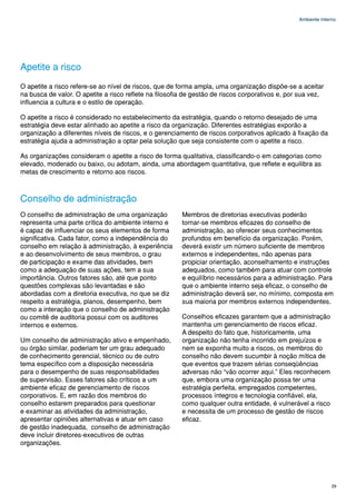 Ambiente Interno




Apetite a risco
O apetite a risco refere-se ao nível de riscos, que de forma ampla, uma organização dispõe-se a aceitar
na busca de valor. O apetite a risco reflete na filosofia de gestão de riscos corporativos e, por sua vez,
influencia a cultura e o estilo de operação.

O apetite a risco é considerado no estabelecimento da estratégia, quando o retorno desejado de uma
estratégia deve estar alinhado ao apetite a risco da organização. Diferentes estratégias exporão a
organização a diferentes níveis de riscos, e o gerenciamento de riscos corporativos aplicado à fixação da
estratégia ajuda a administração a optar pela solução que seja consistente com o apetite a risco.

As organizações consideram o apetite a risco de forma qualitativa, classificando-o em categorias como
elevado, moderado ou baixo, ou adotam, ainda, uma abordagem quantitativa, que reflete e equilibra as
metas de crescimento e retorno aos riscos.



Conselho de administração
O conselho de administração de uma organização          Membros de diretorias executivas poderão
representa uma parte crítica do ambiente interno e      tornar-se membros eficazes do conselho de
é capaz de influenciar os seus elementos de forma       administração, ao oferecer seus conhecimentos
significativa. Cada fator, como a independência do      profundos em benefício da organização. Porém,
conselho em relação à administração, à experiência      deverá existir um número suficiente de membros
e ao desenvolvimento de seus membros, o grau            externos e independentes, não apenas para
de participação e exame das atividades, bem             propiciar orientação, aconselhamento e instruções
como a adequação de suas ações, tem a sua               adequados, como também para atuar com controle
importância. Outros fatores são, até que ponto          e equilíbrio necessários para a administração. Para
questões complexas são levantadas e são                 que o ambiente interno seja eficaz, o conselho de
abordadas com a diretoria executiva, no que se diz      administração deverá ser, no mínimo, composta em
respeito a estratégia, planos, desempenho, bem          sua maioria por membros externos independentes.
como a interação que o conselho de administração
ou comitê de auditoria possui com os auditores          Conselhos eficazes garantem que a administração
internos e externos.                                    mantenha um gerenciamento de riscos eficaz.
                                                        A despeito do fato que, historicamente, uma
Um conselho de administração ativo e empenhado,         organização não tenha incorrido em prejuízos e
ou órgão similar, poderiam ter um grau adequado         nem se exponha muito a riscos, os membros do
de conhecimento gerencial, técnico ou de outro          conselho não devem sucumbir à noção mítica de
tema específico com a disposição necessária             que eventos que trazem sérias conseqüências
para o desempenho de suas responsabilidades             adversas não “vão ocorrer aqui.” Eles reconhecem
de supervisão. Esses fatores são críticos a um          que, embora uma organização possa ter uma
ambiente eficaz de gerenciamento de riscos              estratégia perfeita, empregados competentes,
corporativos. E, em razão dos membros do                processos íntegros e tecnologia confiável, ela,
conselho estarem preparados para questionar             como qualquer outra entidade, é vulnerável a risco
e examinar as atividades da administração,              e necessita de um processo de gestão de riscos
apresentar opiniões alternativas e atuar em caso        eficaz.
de gestão inadequada, conselho de administração
deve incluir diretores-executivos de outras
organizações.




                                                                                                               29
 