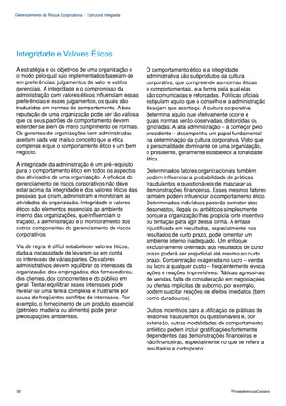 Gerenciamento de Riscos Corporativos - Estrutura Integrada




Integridade e Valores Éticos
A estratégia e os objetivos de uma organização e             O comportamento ético e a integridade
o modo pelo qual são implementados baseiam-se                administrativa são subprodutos da cultura
em preferências, julgamentos de valor e estilos              corporativa, que compreende as normas éticas
gerenciais. A integridade e o compromisso da                 e comportamentais, e a forma pela qual elas
administração com valores éticos influenciam essas           são comunicadas e reforçadas. Políticas oficiais
preferências e esses julgamentos, os quais são               estipulam aquilo que o conselho e a administração
traduzidos em normas de comportamento. A boa                 desejam que aconteça. A cultura corporativa
reputação de uma organização pode ser tão valiosa            determina aquilo que efetivamente ocorre e
que os seus padrões de comportamento devem                   quais normas serão observadas, distorcidas ou
estender-se além do mero cumprimento de normas.              ignoradas. A alta administração – a começar pelo
Os gerentes de organizações bem administradas                presidente – desempenha um papel fundamental
aceitam cada vez mais o conceito que a ética                 na determinação da cultura corporativa. Visto que
compensa e que o comportamento ético é um bom                a personalidade dominante de uma organização,
negócio.                                                     o presidente, geralmente estabelece a tonalidade
                                                             ética.
A integridade da administração é um pré-requisito
para o comportamento ético em todos os aspectos              Determinados fatores organizacionais também
das atividades de uma organização. A eficácia do             podem influenciar a probabilidade de práticas
gerenciamento de riscos corporativos não deve                fraudulentas e questionáveis de mascarar as
estar acima da integridade e dos valores éticos das          demonstrações financeiras. Esses mesmos fatores
pessoas que criam, administram e monitoram as                também podem influenciar o comportamento ético.
atividades da organização. Integridade e valores             Determinados indivíduos poderão cometer atos
éticos são elementos essenciais ao ambiente                  desonestos, ilegais ou antiéticos simplesmente
interno das organizações, que influenciam o                  porque a organização lhes propicia forte incentivo
traçado, a administração e o monitoramento dos               ou tentação para agir dessa forma. A ênfase
outros componentes do gerenciamento de riscos                injustificada em resultados, especialmente nos
corporativos.                                                resultados de curto prazo, pode fomentar um
                                                             ambiente interno inadequado. Um enfoque
Via de regra, é difícil estabelecer valores éticos,          exclusivamente orientado aos resultados de curto
dada a necessidade de levarem-se em conta                    prazo poderá ser prejudicial até mesmo ao curto
os interesses de várias partes. Os valores                   prazo. Concentração exagerada no lucro – venda
administrativos devem equilibrar os interesses da            ou lucro a qualquer custo – freqüentemente evoca
organização, dos empregados, dos fornecedores,               ações e reações imprevisíveis. Táticas agressivas
dos clientes, dos concorrentes e do público em               de vendas, falta de consideração em negociações
geral. Tentar equilibrar esses interesses pode               ou ofertas implícitas de suborno, por exemplo,
revelar-se uma tarefa complexa e frustrante por              podem suscitar reações de efeitos imediatos (bem
causa de freqüentes conflitos de interesses. Por             como duradouros).
exemplo, o fornecimento de um produto essencial
(petróleo, madeira ou alimento) pode gerar                   Outros incentivos para a utilização de práticas de
preocupações ambientais.                                     relatórios fraudulentos ou questionáveis e, por
                                                             extensão, outras modalidades de comportamento
                                                             antiético podem incluir gratificações fortemente
                                                             dependentes das demonstrações financeiras e
                                                             não financeiras, especialmente no que se refere a
                                                             resultados a curto prazo.




30                                                                                               PricewaterhouseCoopers
 