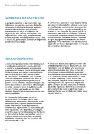 Gerenciamento de Riscos Corporativos - Estrutura Integrada




Compromisso com a Competência
A competência reflete no conhecimento e nas                  A administração estipula os níveis de competência
habilidades necessárias à execução de tarefas                para determinados trabalhos e traduz esses níveis
designadas. A administração decide quão bem                  em habilidades e conhecimentos necessários. As
essas tarefas necessitam ser executadas,                     habilidades e os conhecimentos necessários, por
ponderando a estratégia e os objetivos da                    sua vez, podem depender do grau de inteligência,
organização, bem como os planos para a sua                   treinamento e experiência individuais. Os fatores
implementação e realização. Freqüentemente                   considerados no desenvolvimento dos níveis de
haverá um dilema entre competência e custo – não             conhecimentos e habilidades incluem a natureza
é necessário, por exemplo, contratar um engenheiro           e o grau de julgamento utilizado em uma função
para trocar uma lâmpada.                                     específica. Freqüentemente, pode-se efetuar uma
                                                             troca entre a extensão da supervisão e os requisitos
                                                             de competência do indivíduo.




Estrutura Organizacional
A estrutura organizacional de uma entidade provê             A adequação da estrutura organizacional de uma
o arcabouço para planejar, executar, controlar               entidade depende em parte de seu tamanho e da
e monitorar as suas atividades. Uma estrutura                natureza de suas atividades. Uma organização
organizacional relevante inclui a definição de áreas         altamente estruturada, com linhas formais de
fundamentais de autoridade e responsabilidade,               comunicação e responsabilidades, poderá ser
bem como a definição de linhas apropriadas                   adequada para uma organização de grande porte
de comunicação. Por exemplo, uma função de                   com numerosas divisões operacionais, inclusive
auditoria interna deve ser estruturada a fim de              operações no exterior. Porém, esse tipo de
poder alcançar objetividade organizacional e                 estrutura pode prejudicar o fluxo necessário de
permitir acesso irrestrito à alta administração e ao         informações em uma organização de pequeno
comitê de auditoria do conselho de administração,            porte. Qualquer que seja a estrutura, a entidade
devendo o executivo chefe de auditoria reportar-             deve estar organizada de modo a possibilitar um
se a um nível da organização que permita à                   gerenciamento de riscos corporativos eficaz e
atividade de auditoria interna cumprir com as suas           desempenhar as suas atividades de modo a atingir
responsabilidades.                                           os seus objetivos.

As corporações desenvolvem estruturas
organizacionais compatíveis com as suas
necessidades. Algumas são centralizadas, outras
descentralizadas; algumas apresentam reporte
direto, enquanto que outras são matriciais.
Determinadas organizações são estruturadas por
ramo industrial ou linha de produto, localização
geográfica ou por uma rede especial de distribuição
ou de marketing. Outras organizações, inclusive
muitas unidades governamentais municipais e
estaduais e instituições sem fins lucrativos, são
estruturadas por função.



32                                                                                               PricewaterhouseCoopers
 