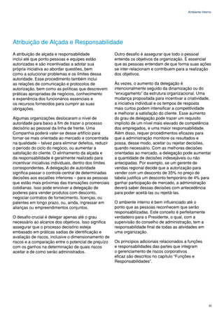 Ambiente Interno




Atribuição de Alçada e Responsabilidade
A atribuição de alçada e responsabilidade                Outro desafio é assegurar que todo o pessoal
inclui até que ponto pessoas e equipes estão             entenda os objetivos da organização. É essencial
autorizadas e são incentivadas a adotar sua              que as pessoas entendam de que forma suas ações
própria iniciativa ao abordar questões, bem              se inter-relacionam e contribuem para a realização
como a solucionar problemas e os limites dessa           dos objetivos.
autoridade. Esse procedimento também inclui
as relações de comunicação e protocolos de               Às vezes, o aumento da delegação é
autorização, bem como as políticas que descrevem         intencionalmente seguido da dinamização ou do
práticas apropriadas de negócios, conhecimento           “enxugamento” da estrutura organizacional. Uma
e experiência dos funcionários essenciais e              mudança propositada para incentivar a criatividade,
os recursos fornecidos para cumprir as suas              a iniciativa individual e os tempos de resposta
obrigações.                                              mais curtos podem intensificar a competitividade
                                                         e melhorar a satisfação do cliente. Esse aumento
Algumas organizações deslocaram o nível de               do grau de delegação pode trazer um requisito
autoridade para baixo a fim de trazer o processo         implícito de um nível mais elevado de competência
decisório ao pessoal da linha de frente. Uma             dos empregados, e uma maior responsabilidade.
Companhia poderá valer-se desse artifício para           Além disso, requer procedimentos eficazes para
tornar-se mais orientada ao mercado e concentrada        que a administração monitore os resultados e
na qualidade – talvez para eliminar defeitos, reduzir    possa, desse modo, aceitar ou rejeitar decisões,
o período do ciclo do negócio, ou aumentar a             quando necessário. Com as melhores decisões
satisfação do cliente. O alinhamento da alçada e         orientadas ao mercado, a delegação pode aumentar
da responsabilidade é geralmente realizado para          a quantidade de decisões indesejáveis ou não
incentivar iniciativas individuais, dentro dos limites   antecipadas. Por exemplo, se um gerente de
correspondentes. A delegação de autoridade               vendas regional decide que a autorização para
significa passar o controle central de determinadas      vender com um desconto de 35% no preço de
decisões aos escalões inferiores – para as pessoas       tabela justifica um desconto temporário de 4% para
que estão mais próximas das transações comerciais        ganhar participação de mercado, a administração
cotidianas. Isso pode envolver a delegação de            deverá saber dessas decisões com antecedência
poderes para vender produtos com desconto,               para poder aceitá-las ou rejeitá-las.
negociar contratos de fornecimento, licenças, ou
patentes em longo prazo, ou, ainda, ingressar em         O ambiente interno é bem influenciado até o
alianças ou empreendimentos conjuntos.                   ponto que as pessoas reconhecem que serão
                                                         responsabilizadas. Este conceito é perfeitamente
O desafio crucial é delegar apenas até o grau            verdadeiro para o Presidente, o qual, com a
necessário ao alcance dos objetivos. Isso significa      supervisão do conselho de administração, tem a
assegurar que o processo decisório esteja                responsabilidade final de todas as atividades em
embasado em práticas sadias de identificação e           uma organização.
avaliação de riscos, inclusive o dimensionamento de
riscos e a comparação entre o potencial de prejuízo      Os princípios adicionais relacionados a funções
com os ganhos na determinação de quais riscos            e responsabilidades das partes que integram
aceitar e de como serão administrados.                   o gerenciamento de riscos corporativos
                                                         eficaz são descritos no capítulo “Funções e
                                                         Responsabilidades”.




                                                                                                              33
 