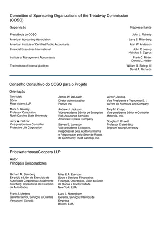 Committee of Sponsoring Organizations of the Treadway Commission
(COSO)
Supervisão                                                                                        Representante

Presidência do COSO                                                                                 John J. Flaherty
American Accounting Association                                                                  Larry E. Rittenberg
American Institute of Certified Public Accountants                                               Alan W. Anderson
Financial Executives International                                                                  John P. Jessup
                                                                                                Nicholas S. Cyprus
Institute of Management Accountants                                                                 Frank C. Minter
                                                                                                   Dennis L. Neider
The Institute of Internal Auditors                                                             William G. Bishop, III
                                                                                                 David A. Richards




Conselho Consultivo do COSO para o Projeto
Orientação
Tony Maki                               James W. DeLoach                       John P. Jessup
Sócio                                   Diretor Administrativo                 Vice Presidente e Tesoureiro E. I.
Moss Adams LLP                          Protiviti Inc.                         duPont de Nemours and Company
Mark S. Beasley                         Andrew J. Jackson                      Tony M. Knapp
Professor Catedrático                   Vice-presidente Sênior de Enterprise   Vice-presidente Sênior e Controller
North Carolina State University         Risk Assurance Services                Motorola, Inc.
                                        American Express Company
Jerry W. DeFoor                                                                Douglas F. Prawitt
Vice-presidente e Controller            Steven E. Jameson                      Professor Catedrático
Protective Life Corporation             Vice-presidente Executivo,             Brigham Young University
                                        Responsável pela Auditoria Interna
                                        e Responsável pelo Setor de Riscos
                                        do Community Trust Bancorp, Inc.




PricewaterhouseCoopers LLP
Autor
Principais Colaboradores


Richard M. Steinberg                    Miles E.A. Everson
Ex-sócio e Líder de Exercício de        Sócio e Serviços Financeiros
Autoridade Corporativa (Atualmente      Finanças, Operações, Líder do Setor
Steinberg Consultores de Exercício      de Riscos e Conformidade
de Autoridade)                          New York, EUA

Frank J. Martens                        Lucy E. Nottingham
Gerente Sênior, Serviços a Clientes     Gerente, Serviços Internos de
Vancouver, Canadá                       Empresa
                                        Boston, EUA
 