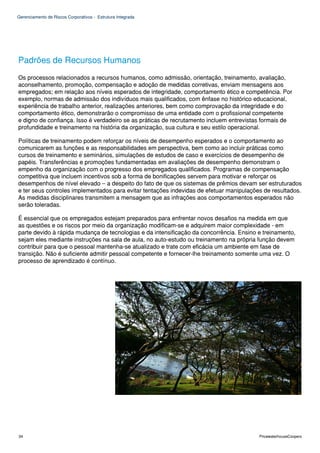 Gerenciamento de Riscos Corporativos - Estrutura Integrada




Padrões de Recursos Humanos
Os processos relacionados a recursos humanos, como admissão, orientação, treinamento, avaliação,
aconselhamento, promoção, compensação e adoção de medidas corretivas, enviam mensagens aos
empregados; em relação aos níveis esperados de integridade, comportamento ético e competência. Por
exemplo, normas de admissão dos indivíduos mais qualificados, com ênfase no histórico educacional,
experiência de trabalho anterior, realizações anteriores, bem como comprovação da integridade e do
comportamento ético, demonstrarão o compromisso de uma entidade com o profissional competente
e digno de confiança. Isso é verdadeiro se as práticas de recrutamento incluem entrevistas formais de
profundidade e treinamento na história da organização, sua cultura e seu estilo operacional.

Políticas de treinamento podem reforçar os níveis de desempenho esperados e o comportamento ao
comunicarem as funções e as responsabilidades em perspectiva, bem como ao incluir práticas como
cursos de treinamento e seminários, simulações de estudos de caso e exercícios de desempenho de
papéis. Transferências e promoções fundamentadas em avaliações de desempenho demonstram o
empenho da organização com o progresso dos empregados qualificados. Programas de compensação
competitiva que incluem incentivos sob a forma de bonificações servem para motivar e reforçar os
desempenhos de nível elevado – a despeito do fato de que os sistemas de prêmios devam ser estruturados
e ter seus controles implementados para evitar tentações indevidas de efetuar manipulações de resultados.
As medidas disciplinares transmitem a mensagem que as infrações aos comportamentos esperados não
serão toleradas.

É essencial que os empregados estejam preparados para enfrentar novos desafios na medida em que
as questões e os riscos por meio da organização modificam-se e adquirem maior complexidade - em
parte devido à rápida mudança de tecnologias e da intensificação da concorrência. Ensino e treinamento,
sejam eles mediante instruções na sala de aula, no auto-estudo ou treinamento na própria função devem
contribuir para que o pessoal mantenha-se atualizado e trate com eficácia um ambiente em fase de
transição. Não é suficiente admitir pessoal competente e fornecer-lhe treinamento somente uma vez. O
processo de aprendizado é contínuo.




34                                                                                       PricewaterhouseCoopers
 