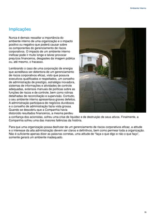 Ambiente Interno




Implicações
Nunca é demais ressaltar a importância do
ambiente interno de uma organização e o impacto
positivo ou negativo que poderá causar sobre
os componentes do gerenciamento de riscos
corporativos. O impacto de um ambiente interno
ineficaz pode ir muito longe e talvez provocar
prejuízos financeiros, desgastes da imagem pública
ou, até mesmo, o fracasso.

Lembrando o caso de uma corporação de energia
que acreditava ser detentora de um gerenciamento
de riscos corporativos eficaz, visto que possuía
executivos qualificados e respeitados, um conselho
de administração de prestígio, estratégia inovadora,
sistemas de informações e atividades de controle
adequadas, extensos manuais de políticas sobre as
funções de riscos e de controle, bem como rotinas
detalhadas de reconciliação e supervisão. Contudo,
o seu ambiente interno apresentava graves defeitos.
A administração participava de negócios duvidosos
e o conselho de administração fazia vista grossa.
Quando se descobriu que a Companhia havia
distorcido resultados financeiros, a mesma perdeu
a confiança dos acionistas, sofreu uma crise de liquidez e de destruição de seus ativos. Finalmente, a
Companhia sofreu uma das maiores falências da história.

Para que uma organização possa desfrutar de um gerenciamento de riscos corporativos eficaz, a atitude
e o interesse da alta administração devem ser claros e definitivos, bem como permear toda a organização.
Não é suficiente apenas dizer as palavras corretas, uma atitude de “faça o que digo e não o que faço”,
somente gerará um ambiente inadequado.




                                                                                                             35
 