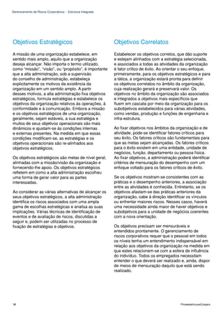 Gerenciamento de Riscos Corporativos - Estrutura Integrada




Objetivos Estratégicos                                       Objetivos Correlatos
A missão de uma organização estabelece, em                   Estabelecer os objetivos corretos, que dão suporte
sentido mais amplo, aquilo que a organização                 e estejam alinhados com a estratégia selecionada,
deseja alcançar. Não importa o termo utilizado,              e associados a todas as atividades da organização
como “missão”, “visão”, ou “propósito”, é importante         é fator crítico de êxito. Ao orientar o seu enfoque,
que a alta administração, sob a supervisão                   primeiramente, para os objetivos estratégicos e para
do conselho de administração, estabeleça                     a tática, a organização estará pronta para definir
explicitamente os motivos da existência da                   os objetivos correlatos no âmbito da organização,
organização em um sentido amplo. A partir                    cuja realização gerará e preservará valor. Os
desses motivos, a alta administração fixa objetivos          objetivos no âmbito da organização são associados
estratégicos, formula estratégias e estabelece os            e integrados a objetivos mais específicos que
objetivos da organização relativos às operações, à           fluem em cascata por meio da organização para os
conformidade e à comunicação. Embora a missão                subobjetivos estabelecidos para várias atividades,
e os objetivos estratégicos de uma organização,              como vendas, produção e funções de engenharia e
geralmente, sejam estáveis, a sua estratégia e               infra-estrutura.
muitos de seus objetivos operacionais são mais
dinâmicos e ajustam-se às condições internas                 Ao fixar objetivos nos âmbitos da organização e de
e externas presentes. Na medida em que essas                 atividade, pode-se identificar fatores críticos para
condições modificam-se, as estratégias e os                  seu êxito. Os fatores críticos são fundamentais para
objetivos operacionais são re-alinhados aos                  que as metas sejam alcançadas. Os fatores críticos
objetivos estratégicos.                                      para o êxito existem em uma entidade, unidade de
                                                             negócios, função, departamento ou pessoa física.
Os objetivos estratégicos são metas de nível geral,          Ao fixar objetivos, a administração poderá identificar
alinhadas com a missão/visão da organização e                critérios de mensuração do desempenho com um
fornecendo-lhe apoio. Os objetivos estratégicos              enfoque voltado para os fatores críticos de êxito.
refletem em como a alta administração escolheu
uma forma de gerar valor para as partes                      Se os objetivos mostram-se consistentes com as
interessadas.                                                práticas e o desempenho anteriores, a associação
                                                             entre as atividades é conhecida. Entretanto, se os
Ao considerar as várias alternativas de alcançar os          objetivos afastam-se das práticas anteriores da
seus objetivos estratégicos, a alta administração            organização, cabe à direção identificar os vínculos
identifica os riscos associados com uma ampla                ou enfrentar maiores riscos. Nesses casos, haverá
gama de escolhas estratégicas e analisa as suas              uma necessidade ainda maior de haver objetivos e
implicações. Várias técnicas de identificação de             subobjetivos para a unidade de negócios coerentes
eventos e de avaliação de riscos, discutidas a               com a nova orientação.
seguir e, podem ser utilizadas no processo de
fixação de estratégias e objetivos.                          Os objetivos precisam ser mensuráveis e
                                                             entendidos prontamente. O gerenciamento de
                                                             riscos corporativos requer que o pessoal em todos
                                                             os níveis tenha um entendimento indispensável em
                                                             relação aos objetivos da organização na medida em
                                                             que estes relacionem-se com a esfera de influência
                                                             do indivíduo. Todos os empregados necessitam
                                                             entender o que deverá ser realizado e, ainda, dispor
                                                             de meios de mensuração daquilo que está sendo
                                                             realizado.




38                                                                                                PricewaterhouseCoopers
 