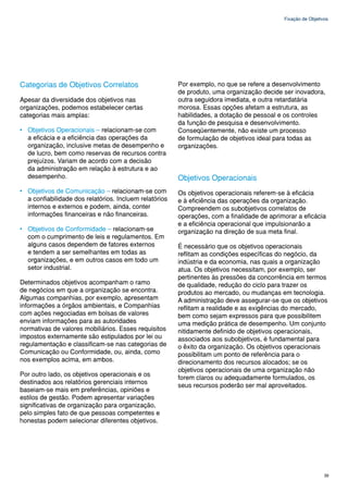 Fixação de Objetivos




Categorias de Objetivos Correlatos                      Por exemplo, no que se refere a desenvolvimento
                                                        de produto, uma organização decide ser inovadora,
Apesar da diversidade dos objetivos nas                 outra seguidora imediata, e outra retardatária
organizações, podemos estabelecer certas                morosa. Essas opções afetam a estrutura, as
categorias mais amplas:                                 habilidades, a dotação de pessoal e os controles
                                                        da função de pesquisa e desenvolvimento.
• Objetivos Operacionais – relacionam-se com            Conseqüentemente, não existe um processo
  a eficácia e a eficiência das operações da            de formulação de objetivos ideal para todas as
  organização, inclusive metas de desempenho e          organizações.
  de lucro, bem como reservas de recursos contra
  prejuízos. Variam de acordo com a decisão
  da administração em relação à estrutura e ao
  desempenho.                                           Objetivos Operacionais
• Objetivos de Comunicação – relacionam-se com          Os objetivos operacionais referem-se à eficácia
  a confiabilidade dos relatórios. Incluem relatórios   e à eficiência das operações da organização.
  internos e externos e podem, ainda, conter            Compreendem os subobjetivos correlatos de
  informações financeiras e não financeiras.            operações, com a finalidade de aprimorar a eficácia
                                                        e a eficiência operacional que impulsionarão a
• Objetivos de Conformidade – relacionam-se             organização na direção de sua meta final.
  com o cumprimento de leis e regulamentos. Em
  alguns casos dependem de fatores externos             É necessário que os objetivos operacionais
  e tendem a ser semelhantes em todas as                reflitam as condições específicas do negócio, da
  organizações, e em outros casos em todo um            indústria e da economia, nas quais a organização
  setor industrial.                                     atua. Os objetivos necessitam, por exemplo, ser
                                                        pertinentes às pressões da concorrência em termos
Determinados objetivos acompanham o ramo                de qualidade, redução do ciclo para trazer os
de negócios em que a organização se encontra.           produtos ao mercado, ou mudanças em tecnologia.
Algumas companhias, por exemplo, apresentam             A administração deve assegurar-se que os objetivos
informações a órgãos ambientais, e Companhias           reflitam a realidade e as exigências do mercado,
com ações negociadas em bolsas de valores               bem como sejam expressos para que possibilitem
enviam informações para as autoridades                  uma medição prática de desempenho. Um conjunto
normativas de valores mobiliários. Esses requisitos     nitidamente definido de objetivos operacionais,
impostos externamente são estipulados por lei ou        associados aos subobjetivos, é fundamental para
regulamentação e classificam-se nas categorias de       o êxito da organização. Os objetivos operacionais
Comunicação ou Conformidade, ou, ainda, como            possibilitam um ponto de referência para o
nos exemplos acima, em ambos.                           direcionamento dos recursos alocados; se os
                                                        objetivos operacionais de uma organização não
Por outro lado, os objetivos operacionais e os
                                                        forem claros ou adequadamente formulados, os
destinados aos relatórios gerenciais internos
                                                        seus recursos poderão ser mal aproveitados.
baseiam-se mais em preferências, opiniões e
estilos de gestão. Podem apresentar variações
significativas de organização para organização,
pelo simples fato de que pessoas competentes e
honestas podem selecionar diferentes objetivos.




                                                                                                              39
 