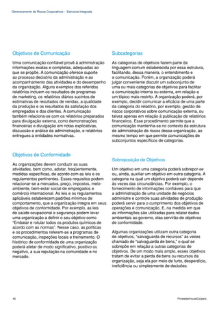 Gerenciamento de Riscos Corporativos - Estrutura Integrada




Objetivos de Comunicação                                     Subcategorias
Uma comunicação confiável provê à administração              As categorias de objetivos fazem parte da
informações exatas e completas, adequadas ao                 linguagem comum estabelecida por essa estrutura,
que se propõe. A comunicação oferece suporte                 facilitando, dessa maneira, o entendimento e
ao processo decisório da administração e ao                  a comunicação. Porém, a organização poderá
acompanhamento das atividades e do desempenho                julgar conveniente discutir um subconjunto de
da organização. Alguns exemplos dos referidos                uma ou mais categorias de objetivos para facilitar
relatórios incluem os resultados de programas                a comunicação interna ou externa, em relação a
de marketing, os relatórios diários sucintos de              um tópico mais restrito. A organização poderá, por
estimativas de resultados de vendas, a qualidade             exemplo, decidir comunicar a eficácia de uma parte
da produção e os resultados da satisfação dos                da categoria do relatório, por exemplo, gestão de
empregados e dos clientes. A comunicação                     riscos corporativos sobre comunicação externa, ou
também relaciona-se com os relatórios preparados             talvez apenas em relação à publicação de relatórios
para divulgação externa, como demonstrações                  financeiros. Esse procedimento permite que a
financeiras e divulgação em notas explicativas,              comunicação mantenha-se no contexto da estrutura
discussão e análise da administração, e relatórios           de administração de riscos dessa organização, ao
entregues a entidades normativas.                            mesmo tempo em que permite comunicações de
                                                             subconjuntos específicos de categorias.


Objetivos de Conformidade
                                                             Sobreposição de Objetivos
As organizações devem conduzir as suas
atividades, bem como, adotar, freqüentemente,                Um objetivo em uma categoria poderá sobrepor-se
medidas específicas, de acordo com as leis e os              ou, ainda, auxiliar um objetivo em outra categoria. A
regulamentos pertinentes. Esses requisitos podem             categoria na qual um objetivo poderá cair depende
relacionar-se a mercados, preço, impostos, meio-             às vezes das circunstâncias. Por exemplo, o
ambiente, bem-estar social de empregados e                   fornecimento de informações confiáveis para que
comércio internacional. As leis e os regulamentos            a administração de uma unidade de negócios
aplicáveis estabelecem padrões mínimos de                    administre e controle suas atividades de produção
comportamento, que a organização integra em seus             poderá servir para o cumprimento dos objetivos de
objetivos de conformidade. Por exemplo, as leis              operações e comunicação. E, na medida em que
de saúde ocupacional e segurança podem levar                 as informações são utilizadas para relatar dados
uma organização a definir o seu objetivo como                ambientais ao governo, elas servirão de objetivos
“Embalar e rotular todos os produtos químicos de             de conformidade.
acordo com as normas”. Nesse caso, as políticas
e os procedimentos referem-se a programas de                 Algumas organizações utilizam outra categoria
comunicação, inspeções locais e treinamento. O               de objetivos, “salvaguarda de recursos” às vezes
histórico de conformidade de uma organização                 chamado de “salvaguarda de bens,” o qual se
poderá afetar de modo significativo, positivo ou             sobrepõe em relação a outras categorias de
negativo, a sua reputação na comunidade e no                 objetivos. De um modo mais amplo, esses objetivos
mercado.                                                     tratam de evitar a perda de bens ou recursos da
                                                             organização, seja ela por meio de furto, desperdício,
                                                             ineficiência ou simplesmente de decisões




40                                                                                                PricewaterhouseCoopers
 