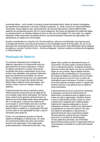 Fixação de Objetivos




comerciais falhas – como vender um produto a preço demasiado baixo, deixar de manter empregados
de importância fundamental ou de evitar infrações a patentes, ou, ainda, incorrer em responsabilidades
imprevistas. Esses objetivos são, essencialmente, de natureza operacional, embora determinados
aspectos de salvaguarda possam cair em outras categorias. Nos casos da aplicação de exigências legais
ou regulamentares, os referidos objetivos tornam-se itens de conformidade. Por outro lado, se o registro
adequado reflete claramente nas perdas de bens nas demonstrações financeiras da organização, ele
representará um objetivo de comunicação.

Quando considerados em conjunto com informes públicos, utiliza-se uma definição mais rigorosa para
a salvaguarda de bens, que trata da prevenção ou da constatação oportuna de aquisição, do uso ou da
alienação não autorizada dos bens de uma organização. Para discussões mais detalhadas dessa categoria
de objetivos, consulte “Controle Interno – Estrutura Integrada”, inclusive o aditivo ao módulo de divulgações
a “Partes Externas”.


Realização de Objetivos
Um processo adequado para a fixação de                  apesar disso, perder em desempenho para um
objetivos representa um componente crítico do           concorrente. Ela está sujeita a eventos externos,
gerenciamento de riscos corporativos. Embora            como mudança de governo, condições climáticas
os objetivos propiciem as metas mensuráveis             adversas e assim por diante, em que as ocorrências
na direção das quais a organização move-se ao           fogem ao seu controle. Alguns desses eventos
realizar suas atividades, eles possuem diferentes       poderão ter sido considerados em seu processo
graus de importância e prioridade. Da mesma             de fixação de objetivos e tratados como se fossem
forma, a despeito do fato de que uma organização        pouco prováveis de ocorrer e com um plano de
deva dispor de uma garantia razoável de que             contingência caso ocorressem. Contudo, um plano
determinados objetivos serão alcançados, nem            como esse apenas consegue reduzir o impacto dos
sempre é esse o caso em relação a todos os              eventos externos e não garante que os objetivos
objetivos.                                              serão alcançados.
O gerenciamento de riscos corporativos eficaz           O gerenciamento de riscos corporativos referentes
oferece garantia razoável de que os objetivos de        a operações concentra-se basicamente em
comunicação estão sendo alcançados. Da mesma            desenvolver consistência para os objetivos e as
forma, deverá haver garantia razoável de que os         metas em toda a organização, identificar fatores
objetivos de conformidade estão sendo alcançados.       e riscos fundamentais de êxito, avaliar os riscos
De um modo geral, o alcance dos objetivos de            e desenvolver respostas bem fundamentadas,
comunicação e conformidade está sob o controle          implementar respostas adequadas a riscos e
da organização. Em outras palavras, uma vez             estabelecer controles e relatórios do desempenho
determinados os objetivos, a organização terá total     e expectativas no momento oportuno. No caso
controle sobre a sua capacidade de fazer o que for      dos objetivos estratégicos e operacionais, o
necessário para atingi-los.                             gerenciamento de riscos corporativos poderá
                                                        oferecer garantia razoável de que a diretoria
Porém, há uma diferença quando se trata de              executiva e o conselho de administração,
objetivos estratégicos e operacionais, em razão         em seu papel de supervisão, são informados
do cumprimento destes não estar sob controle            oportunamente até que ponto a organização está se
exclusivo da organização. Uma organização               movimentando na direção do cumprimento desses
poderá apresentar o desempenho previsto, mas,           objetivos.




                                                                                                               41
 