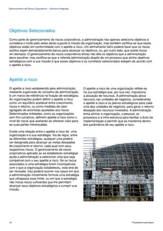 Gerenciamento de Riscos Corporativos - Estrutura Integrada




Objetivos Selecionados
Como parte do gerenciamento de riscos corporativos, a administração não apenas seleciona objetivos e
considera o modo pelo estes darão suporte à missão da organização, mas também certifica-se que esses
objetivos estão em conformidade com o apetite a risco. Um alinhamento falho poderá fazer que os riscos
aceitos sejam demasiadamente baixos para alcançar os objetivos, ou, por outro lado, que aceite riscos
em demasia. O gerenciamento de riscos corporativos eficaz não dita os objetivos que a administração
deve escolher, mas certifica-se que a referida administração dispõe de um processo que alinhe objetivos
estratégicos com a sua missão e que esses objetivos e os correlatos selecionados estejam de acordo com
o apetite a risco.



Apetite a risco
O apetite a risco estabelecido pela administração,           O apetite a risco de uma organização reflete-se
mediante supervisão do conselho de administração,            na sua estratégia que, por sua vez, impulsiona
é um marco de referência na fixação de estratégias.          a alocação de recursos. A administração aloca
As organizações podem definir o apetite a risco              recursos nas unidades de negócios, considerando
como um equilíbrio aceitável entre crescimento,              o apetite a risco e os planos estratégicos para cada
riscos e retorno, ou como medidas de valor                   uma das unidades de negócios, para gerar o retorno
agregado de acionistas ajustadas aos riscos.                 desejado dos recursos investidos. A administração
Determinadas entidades, como as organizações                 tenta alinhar a organização, o pessoal, os
sem fins lucrativos, definem apetite a risco como o          processos e a infra-estrutura para facilitar o êxito da
nível de riscos que aceitarão ao oferecer valor para         implementação e permitir que se mantenha dentro
as suas partes interessadas.                                 dos parâmetros de seu apetite a risco.

Existe uma relação entre o apetite a risco de uma
organização e a sua estratégia. Via de regra, entre
as diferentes estratégias, qualquer uma poderá
ser designada para alcançar as metas desejadas
de crescimento e retorno, cada qual com seus
respectivos riscos. O gerenciamento de riscos
corporativos aplicado ao se estabelecer estratégias
ajuda a administração a selecionar uma que seja
compatível com o seu apetite a risco. Se os riscos
associados a uma estratégia forem incompatíveis
com o que a organização estabeleceu, esta terá de
ser revisada. Isso poderá ocorrer nos casos em que
a administração inicialmente formula uma estratégia
que ultrapassa esse limite, ou em que a estratégia
não inclua riscos suficientes que lhe permitam
alcançar seus objetivos estratégicos e cumprir sua
missão.




42                                                                                                 PricewaterhouseCoopers
 
