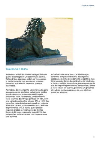 Fixação de Objetivos




Tolerância a Risco
A tolerância a risco é o nível de variação aceitável   Ao definir a tolerância a risco, a administração
quanto à realização de um determinado objetivo.        considera a importância relativa dos objetivos
As tolerâncias aos riscos podem ser mensuradas         associados e alinha o seu conjunto ao apetite a risco.
e, freqüentemente, com as mesmas unidades              Uma operação dentro dos parâmetros de tolerâncias
de medida aplicadas às metas dos objetivos             a riscos possibilita à administração maior garantia de
associados.                                            que a Companhia permanecerá dentro de seu apetite
                                                       a risco, o qual, por sua vez, possibilita um grau mais
As medidas de desempenho são empregadas para           elevado de confiança para que os seus objetivos
assegurar que os resultados efetivamente obtidos       possa ser atingidos.
estarão dentro dos limites estabelecidos pela
tolerância a risco. Por exemplo, uma companhia
fixa a sua meta de entregas pontuais em 98%, com
uma variação aceitável na faixa de 97% a 100% das
vezes.Sua meta de treinamento prevê um índice de
aprovação de 90%, com um desempenho aceitável
de pelo menos 75%, e espera que o pessoal
responda a todas as reclamações de clientes
dentro de 24 horas, mas aceita que até 25% das
reclamações poderão receber uma resposta entre
24 e 36 horas.




                                                                                                              43
 