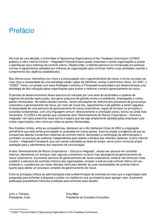 Prefácio


Há mais de uma década, o Committee of Sponsoring Organizations of the Treadway Commission (COSO)
publicou a obra Internal Control – Integrated Framework para ajudar empresas e outras organizações a avaliar
e aperfeiçoar seus sistemas de controle interno. Desde então, a referida estrutura foi incorporada em políticas,
normas e regulamentos adotados por milhares de organizações para controlar melhor suas atividades visando o
cumprimento dos objetivos estabelecidos.

Nos últimos anos, intensificou-se o foco e a preocupação com o gerenciamento de riscos, e tornou-se cada vez
mais clara a necessidade de uma estratégia sólida, capaz de identificar, avaliar e administrar riscos. Em 2001, o
“COSO1” iniciou um projeto com essa finalidade e solicitou à PricewaterhouseCoopers que desenvolvesse uma
estratégia de fácil utilização pelas organizações para avaliar e melhorar o próprio gerenciamento de riscos.

O período de desenvolvimento dessa estrutura foi marcado por uma série de escândalos e quebras de
negócios de grande repercussão, que gerou prejuízos de grande monta a investidores, empregados e outras
partes interessadas. Na esteira desses eventos, vieram solicitações de melhoria dos processos de governança
corporativa e gerenciamento de riscos, por meio de novas leis, regulamentos e de padrões a serem seguidos.
A necessidade de uma estrutura de gerenciamento de riscos corporativos, capaz de fornecer os princípios e
conceitos fundamentais, com uma linguagem comum, direcionamento e orientação claros, tornou-se ainda mais
necessária. O COSO é da opinião que a presente obra “Gerenciamento de Riscos Corporativos – Estrutura
Integrada” vem para preencher essa lacuna e espera que ela seja amplamente adotada pelas empresas e por
outras organizações, bem como por todas as partes interessadas.

Nos Estados Unidos, entre as conseqüências, destacam-se o Ato Sarbanes-Oxley de 2002 e a legislação
semelhante que está sendo promulgada ou analisada em outros países. Essa lei amplia a exigência de que as
companhias abertas mantenham sistemas de controle interno, demandem a certificação da administração e
contratem os serviços de auditores independentes para atestar a eficácia dos referidos sistemas. A obra Internal
Control – Integrated Framework, que vem sendo submetida ao teste do tempo, serve como norma de ampla
aceitação para o atendimento dos requisitos de comunicação.

A obra “Gerenciamento de Riscos Corporativos – Estrutura Integrada”, amplia seu alcance em controles
internos, oferecendo um enfoque mais vigoroso e extensivo no tema mais abrangente de gerenciamento de
riscos corporativos. A presente estrutura de gerenciamento de riscos corporativos, embora não tenha por meta
substituir a estrutura de controles internos das organizações, incorpor a estrutura de controle interno em seu
conteúdo e, a poderá ser por estas utilizada, tanto para atender às suas necessidades de controle interno
quanto para adotar um processo completo de gerenciamento de riscos.

Entre os principais críticos às administrações está a determinação da extensão do risco que a organização está
preparada para enfrentar e disposta a aceitar na medida em que se empenha para agregar valor. A presente
publicação possibilitará melhores condições para enfrentar esse desafio.



John J. Flaherty                                   Tony Maki
Presidente, Coso                                   Presidente do Conselho Consultivo




1
    “COSO” The Committee of Sponsoring Organizations of the Treadway Commission
 