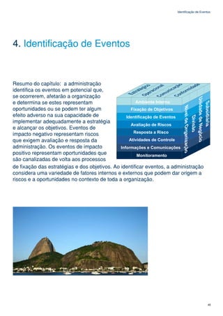 Identificação de Eventos




4. Identificação de Eventos


Resumo do capítulo: a administração
identifica os eventos em potencial que,
se ocorrerem, afetarão a organização
e determina se estes representam
oportunidades ou se podem ter algum
efeito adverso na sua capacidade de
implementar adequadamente a estratégia
e alcançar os objetivos. Eventos de
impacto negativo representam riscos
que exigem avaliação e resposta da
administração. Os eventos de impacto
positivo representam oportunidades que
são canalizadas de volta aos processos
de fixação das estratégias e dos objetivos. Ao identificar eventos, a administração
considera uma variedade de fatores internos e externos que podem dar origem a
riscos e a oportunidades no contexto de toda a organização.




                                                                                             45
 