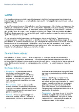 Gerenciamento de Riscos Corporativos - Estrutura Integrada




Eventos
Eventos são incidentes ou ocorrências originadas a partir de fontes internas ou externas que afetam a
implementação da estratégia ou a realização dos objetivos. Os eventos podem provocar impacto positivo,
negativo ou ambos.

Ao identificar os eventos, a administração deve reconhecer que existem determinadas incertezas, mas não
sabe se um evento ocorrerá, quando poderá ocorrer, nem o impacto que terá caso aconteça. Inicialmente,
a administração considera uma faixa de eventos em potencial, originadas de fontes internas e externas,
sem levar em conta se o impacto será favorável ou desfavorável. Desse modo, a administração poderá
identificar não apenas eventos com potencial impacto negativo, mas também aqueles que representam
oportunidades a serem aproveitadas.

Os eventos variam do óbvio ao obscuro, e vão de zero a altamente significativo. Para evitar que um
evento deixe de ser percebido, recomenda-se identificá-lo de forma independente à da avaliação de sua
probabilidade de ocorrência e de seu impacto, que fazem parte do tópico “Avaliação de Riscos”. Contudo,
existem limitações de ordem prática, e geralmente é difícil saber por onde passa essa linha. Todavia,
mesmo os eventos com possibilidade de ocorrência relativamente baixa não devem ser ignorados se o
impacto na realização de um objetivo importante for elevado.



Fatores Influenciadores
Uma infinidade de fatores externos e internos impulsiona os eventos que afetam a implementação
da estratégia e o cumprimento dos objetivos. Como parte do gerenciamento de riscos corporativos, a
administração reconhece a importância de compreender esses fatores e o tipo de evento que pode emanar
deles. Os fatores externos, com os exemplos de eventos correlatos e as suas implicações, incluem o
seguinte:

Identificação de Eventos

• Econômicos – os eventos relacionados                         abertura ou na restrição ao acesso a mercados
  contemplam: oscilações de preços,                            estrangeiros, ou elevação ou redução na carga
  disponibilidade de capital, ou redução nas                   tributária.
  barreiras à entrada da concorrência, cujo
  resultado se traduz em um custo de capital                 • Sociais – são alterações nas condições
  mais elevado ou mais reduzido, e em novos                    demográficas, nos costumes sociais, nas
  concorrentes.                                                estruturas da família, nas prioridades de trabalho/
                                                               vida e a atividade terrorista, que, por sua vez,
• Meio ambiente – refere-se aos seguintes                      podem provocar mudanças na demanda de
  eventos: incêndios, inundações ou terremotos,                produtos e serviços, novos locais de compra,
  que provocam danos a fábricas ou edificações,                demandas relacionadas a recursos humanos e
  restrição quanto ao uso de matérias-primas e                 paralisações da produção.
  perda de capital humano.
                                                             • Tecnológicos – são novas formas de comércio
• Políticos – eleição de agentes do governo                    eletrônico, que podem provocar aumento na
  com novas agendas políticas e novas leis e                   disponibilidade de dados, reduções de custos
  regulamentos, resultando, por exemplo, na                    de infra-estrutura e aumento da demanda de
                                                               serviços com base em tecnologia.




46                                                                                               PricewaterhouseCoopers
 