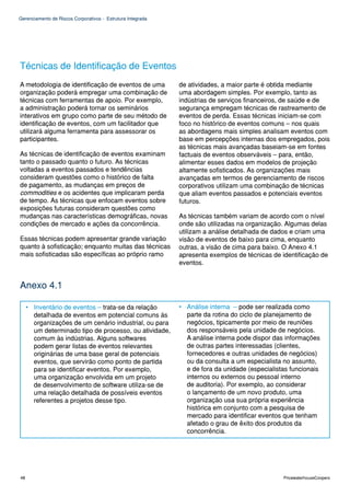 Gerenciamento de Riscos Corporativos - Estrutura Integrada




Técnicas de Identificação de Eventos
A metodologia de identificação de eventos de uma             de atividades, a maior parte é obtida mediante
organização poderá empregar uma combinação de                uma abordagem simples. Por exemplo, tanto as
técnicas com ferramentas de apoio. Por exemplo,              indústrias de serviços financeiros, de saúde e de
a administração poderá tornar os seminários                  segurança empregam técnicas de rastreamento de
interativos em grupo como parte de seu método de             eventos de perda. Essas técnicas iniciam-se com
identificação de eventos, com um facilitador que             foco no histórico de eventos comuns – nos quais
utilizará alguma ferramenta para assessorar os               as abordagens mais simples analisam eventos com
participantes.                                               base em percepções internas dos empregados, pois
                                                             as técnicas mais avançadas baseiam-se em fontes
As técnicas de identificação de eventos examinam             factuais de eventos observáveis – para, então,
tanto o passado quanto o futuro. As técnicas                 alimentar esses dados em modelos de projeção
voltadas a eventos passados e tendências                     altamente sofisticados. As organizações mais
consideram questões como o histórico de falta                avançadas em termos de gerenciamento de riscos
de pagamento, as mudanças em preços de                       corporativos utilizam uma combinação de técnicas
commodities e os acidentes que implicaram perda              que aliam eventos passados e potenciais eventos
de tempo. As técnicas que enfocam eventos sobre              futuros.
exposições futuras consideram questões como
mudanças nas características demográficas, novas             As técnicas também variam de acordo com o nível
condições de mercado e ações da concorrência.                onde são utilizadas na organização. Algumas delas
                                                             utilizam a análise detalhada de dados e criam uma
Essas técnicas podem apresentar grande variação              visão de eventos de baixo para cima, enquanto
quanto à sofisticação; enquanto muitas das técnicas          outras, a visão de cima para baixo. O Anexo 4.1
mais sofisticadas são específicas ao próprio ramo            apresenta exemplos de técnicas de identificação de
                                                             eventos.


Anexo 4.1

     • Inventário de eventos – trata-se da relação           • Análise interna – pode ser realizada como
       detalhada de eventos em potencial comuns às             parte da rotina do ciclo de planejamento de
       organizações de um cenário industrial, ou para          negócios, tipicamente por meio de reuniões
       um determinado tipo de processo, ou atividade,          dos responsáveis pela unidade de negócios.
       comum às indústrias. Alguns softwares                   A análise interna pode dispor das informações
       podem gerar listas de eventos relevantes                de outras partes interessadas (clientes,
       originárias de uma base geral de potenciais             fornecedores e outras unidades de negócios)
       eventos, que servirão como ponto de partida             ou da consulta a um especialista no assunto,
       para se identificar eventos. Por exemplo,               e de fora da unidade (especialistas funcionais
       uma organização envolvida em um projeto                 internos ou externos ou pessoal interno
       de desenvolvimento de software utiliza-se de            de auditoria). Por exemplo, ao considerar
       uma relação detalhada de possíveis eventos              o lançamento de um novo produto, uma
       referentes a projetos desse tipo.                       organização usa sua própria experiência
                                                               histórica em conjunto com a pesquisa de
                                                               mercado para identificar eventos que tenham
                                                               afetado o grau de êxito dos produtos da
                                                               concorrência.




48                                                                                              PricewaterhouseCoopers
 