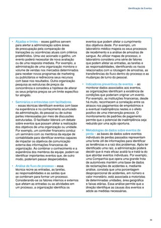 Identificação de Eventos




• Alçadas e limites – esses gatilhos servem           eventos que podem afetar o cumprimento
  para alertar a administração sobre áreas            dos objetivos deste. Por exemplo, um
  de preocupação pela comparação de                   laboratório médico mapeia os seus processos
  transações ou ocorrências atuais com critérios      de recebimento e a análise de amostras de
  predefinidos. Uma vez acionado o gatilho, um        sangue. Ao utilizar mapas de processo, o
  evento poderá necessitar de nova avaliação          laboratório considera uma série de fatores
  ou de uma resposta imediata. Por exemplo, a         que podem afetar as entradas, as tarefas e
  administração de uma organização monitora o         as responsabilidades, identificando os riscos
  volume de vendas nos mercados determinados          relacionados com a rotulagem de amostras, as
  para receber novos programas de marketing           transferências do fluxo dentro do processo e as
  ou publicitários e redireciona seus recursos        mudanças de turno do pessoal.
  com base nos resultados. Outra organização
  pesquisa as estruturas de preços da               • Indicadores preventivos de eventos – ao
  concorrência e considera a hipótese de alterar      monitorar dados associados aos eventos,
  os seus próprios preços se um limite específico     as organizações identificam a existência de
  for atingido.                                       condições que poderiam originar um evento.
                                                      Por exemplo, as instituições financeiras, desde
• Seminários e entrevistas com facilitadores          há muito, reconhecem a correlação entre os
  – essas técnicas identificam eventos com base       atrasos nos pagamentos de empréstimos e
  na experiência e no conhecimento acumulado          a eventual inadimplência nestes e o efeito
  da administração, do pessoal ou de outras           positivo de uma intervenção precoce. O
  partes interessadas por meio de discussões          monitoramento de padrões de pagamento
  estruturadas. O facilitador liderará um debate      permite que o potencial de inadimplência seja
  sobre eventos que possam afetar a realização        reduzido por uma ação oportuna.
  dos objetivos de uma organização ou unidade.
  Por exemplo, um controller financeiro conduz      • Metodologias de dados sobre eventos de
  um seminário com os membros da equipe de            perda – as bases de dados sobre eventos
  contabilidade para identificar eventos capazes      individuais de perdas passados representam
  de impactar os objetivos de comunicação             uma fonte útil de informações para identificar
  externa das informações financeiras da              as tendências e a raiz dos problemas. Após ter
  organização. Ao combinar o conhecimento e a         identificado uma raiz, a administração poderá
  experiência dos membros da equipe, podem-se         decidir que é mais eficaz avaliá-la e tratá-la do
  identificar importantes eventos que, de outro       que abordar eventos individuais. Por exemplo,
  modo, poderiam passar despercebidos.                uma Companhia que opera uma grande frota
                                                      de automóveis mantém uma base de dados
• Análise de fluxo de processo – essa                 de reclamações de acidentes e, mediante
  técnica reúne as entradas, as tarefas,              análise, constata que uma porcentagem
  as responsabilidades e as saídas que                desproporcional de acidentes, em número e
  se combinam para formar um processo.                valor monetário, está associada a motoristas
  Considerando-se os fatores internos e externos      de determinadas unidades, área geográfica
  que afetam as entradas ou as atividades em          e faixas etárias. Essa análise permite que a
  um processo, a organização identifica os            direção identifique as causas dos eventos e
                                                      adote as medidas necessárias.




                                                                                                             49
 