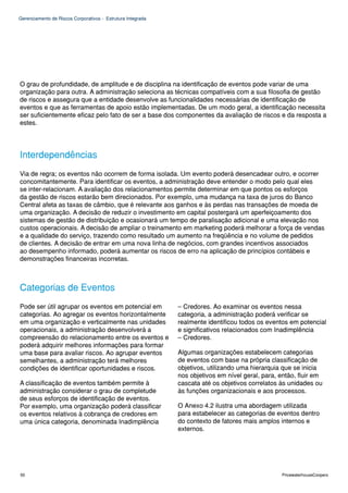 Gerenciamento de Riscos Corporativos - Estrutura Integrada




O grau de profundidade, de amplitude e de disciplina na identificação de eventos pode variar de uma
organização para outra. A administração seleciona as técnicas compatíveis com a sua filosofia de gestão
de riscos e assegura que a entidade desenvolve as funcionalidades necessárias de identificação de
eventos e que as ferramentas de apoio estão implementadas. De um modo geral, a identificação necessita
ser suficientemente eficaz pelo fato de ser a base dos componentes da avaliação de riscos e da resposta a
estes.




Interdependências
Via de regra; os eventos não ocorrem de forma isolada. Um evento poderá desencadear outro, e ocorrer
concomitantemente. Para identificar os eventos, a administração deve entender o modo pelo qual eles
se inter-relacionam. A avaliação dos relacionamentos permite determinar em que pontos os esforços
da gestão de riscos estarão bem direcionados. Por exemplo, uma mudança na taxa de juros do Banco
Central afeta as taxas de câmbio, que é relevante aos ganhos e às perdas nas transações de moeda de
uma organização. A decisão de reduzir o investimento em capital postergará um aperfeiçoamento dos
sistemas de gestão de distribuição e ocasionará um tempo de paralisação adicional e uma elevação nos
custos operacionais. A decisão de ampliar o treinamento em marketing poderá melhorar a força de vendas
e a qualidade do serviço, trazendo como resultado um aumento na freqüência e no volume de pedidos
de clientes. A decisão de entrar em uma nova linha de negócios, com grandes incentivos associados
ao desempenho informado, poderá aumentar os riscos de erro na aplicação de princípios contábeis e
demonstrações financeiras incorretas.



Categorias de Eventos
Pode ser útil agrupar os eventos em potencial em             – Credores. Ao examinar os eventos nessa
categorias. Ao agregar os eventos horizontalmente            categoria, a administração poderá verificar se
em uma organização e verticalmente nas unidades              realmente identificou todos os eventos em potencial
operacionais, a administração desenvolverá a                 e significativos relacionados com Inadimplência
compreensão do relacionamento entre os eventos e             – Credores.
poderá adquirir melhores informações para formar
uma base para avaliar riscos. Ao agrupar eventos             Algumas organizações estabelecem categorias
semelhantes, a administração terá melhores                   de eventos com base na própria classificação de
condições de identificar oportunidades e riscos.             objetivos, utilizando uma hierarquia que se inicia
                                                             nos objetivos em nível geral, para, então, fluir em
A classificação de eventos também permite à                  cascata até os objetivos correlatos às unidades ou
administração considerar o grau de completude                às funções organizacionais e aos processos.
de seus esforços de identificação de eventos.
Por exemplo, uma organização poderá classificar              O Anexo 4.2 ilustra uma abordagem utilizada
os eventos relativos à cobrança de credores em               para estabelecer as categorias de eventos dentro
uma única categoria, denominada Inadimplência                do contexto de fatores mais amplos internos e
                                                             externos.




50                                                                                               PricewaterhouseCoopers
 