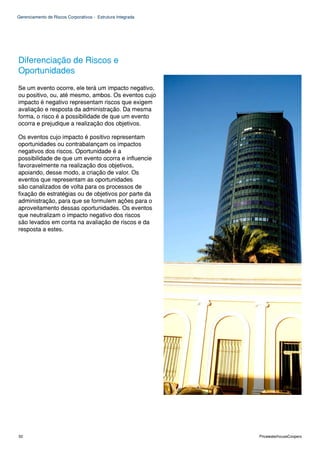Gerenciamento de Riscos Corporativos - Estrutura Integrada




Diferenciação de Riscos e
Oportunidades
Se um evento ocorre, ele terá um impacto negativo,
ou positivo, ou, até mesmo, ambos. Os eventos cujo
impacto é negativo representam riscos que exigem
avaliação e resposta da administração. Da mesma
forma, o risco é a possibilidade de que um evento
ocorra e prejudique a realização dos objetivos.

Os eventos cujo impacto é positivo representam
oportunidades ou contrabalançam os impactos
negativos dos riscos. Oportunidade é a
possibilidade de que um evento ocorra e influencie
favoravelmente na realização dos objetivos,
apoiando, desse modo, a criação de valor. Os
eventos que representam as oportunidades
são canalizados de volta para os processos de
fixação de estratégias ou de objetivos por parte da
administração, para que se formulem ações para o
aproveitamento dessas oportunidades. Os eventos
que neutralizam o impacto negativo dos riscos
são levados em conta na avaliação de riscos e da
resposta a estes.




52                                                           PricewaterhouseCoopers
 