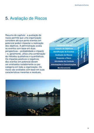 Identificação de Eventos




5. Avaliação de Riscos


Resumo do capítulo: a avaliação de
riscos permite que uma organização
considere até que ponto eventos em
potencial podem impactar a realização
dos objetivos. A administração avalia
os eventos com base em duas
perspectivas – probabilidade e impacto
– e, geralmente, utiliza uma combinação
de métodos qualitativos e quantitativos.
Os impactos positivos e negativos
dos eventos em potencial devem
ser analisados isoladamente ou por
categoria em toda a organização. Os
riscos são avaliados com base em suas
características inerentes e residuais.




                                                                 53
 