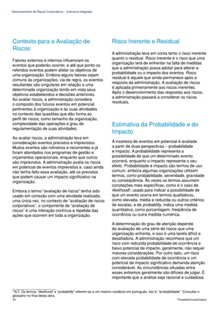 Gerenciamento de Riscos Corporativos - Estrutura Integrada




Contexto para a Avaliação de                                       Risco Inerente e Residual
Riscos
                                                                   A administração leva em conta tanto o risco inerente
                                                                   quanto o residual. Risco inerente é o risco que uma
Fatores externos e internos influenciam os
                                                                   organização terá de enfrentar na falta de medidas
eventos que poderão ocorrer, e até que ponto os
                                                                   que a administração possa adotar para alterar a
referidos eventos podem afetar os objetivos de
                                                                   probabilidade ou o impacto dos eventos. Risco
uma organização. Embora alguns fatores sejam
                                                                   residual é aquele que ainda permanece após a
comuns às organizações, via de regra, os eventos
                                                                   resposta da administração. A avaliação de riscos
resultantes são singulares em relação a uma
                                                                   é aplicada primeiramente aos riscos inerentes.
determinada organização tendo em vista seus
                                                                   Após o desenvolvimento das respostas aos riscos,
objetivos estabelecidos e decisões anteriores.
                                                                   a administração passará a considerar os riscos
Ao avaliar riscos, a administração considera
                                                                   residuais.
o composto dos futuros eventos em potencial
pertinentes à organização e às suas atividades
no contexto das questões que dão forma ao
perfil de riscos, como tamanho da organização,
complexidade das operações e grau de                               Estimativa da Probabilidade e do
regulamentação de suas atividades.
                                                                   Impacto
Ao avaliar riscos, a administração leva em
consideração eventos previstos e imprevistos.                      A incerteza de eventos em potencial é avaliada
Muitos eventos são rotineiros e recorrentes e já                   a partir de duas perspectivas – probabilidade
foram abordados nos programas de gestão e                          e impacto. A probabilidade representa a
orçamentos operacionais, enquanto que outros                       possibilidade de que um determinado evento
são imprevistos. A administração avalia os riscos                  ocorrerá, enquanto o impacto representa o seu
em potencial de eventos imprevistos e, caso ainda                  efeito. Probabilidade e impacto são termos de uso
não tenha feito essa avaliação, até os previstos                   comum, embora algumas organizações utilizem
que podem causar um impacto significativo na                       termos, como probabilidade, severidade, gravidade
organização.                                                       ou conseqüência. Às vezes os termos assumem
                                                                   conotações mais específicas, como é o caso de
Embora o termo “avaliação de riscos” tenha sido                    likelihood2, usado para indicar a possibilidade de
usado em conexão com uma atividade realizada,                      que um evento ocorra em termos qualitativos,
uma única vez, no contexto de “avaliação de riscos                 como elevada, média e reduzida ou outros critérios
corporativos”, o componente de “avaliação de                       de escalas, e de probability, indica uma medida
riscos” é uma interação contínua e repetida das                    quantitativa, como porcentagem, freqüência de
ações que ocorrem em toda a organização.                           ocorrência ou outra medida numérica.

                                                                   A determinação do grau de atenção depende
                                                                   da avaliação de uma série de riscos que uma
                                                                   organização enfrenta, e isso é uma tarefa difícil e
                                                                   desafiadora. A administração reconhece que um
                                                                   risco com reduzida probabilidade de ocorrência e
                                                                   baixo potencial de impacto, geralmente, não requer
                                                                   maiores considerações. Por outro lado, um risco
                                                                   com elevada probabilidade de ocorrência e um
                                                                   potencial de impacto significativo demanda atenção
                                                                   considerável. As circunstâncias situadas entre
                                                                   esses extremos geralmente são difíceis de julgar. É
                                                                   importante que a análise seja racional e cuidadosa.

___________________
2
 N.T. Os termos “likelihood” e “probability” referem-se a um mesmo vocábulo em português, isto é, “probabilidade”. Consultar o
glossário no final desta obra.
54                                                                                                             PricewaterhouseCoopers
 